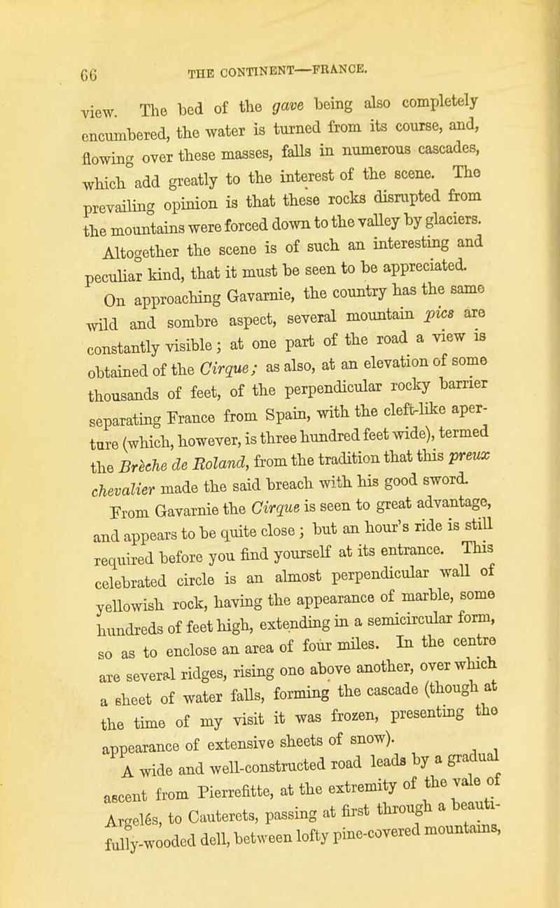 view. The bed of the gave being also completely encumbered, the water is turned from its course, and, flowing over these masses, falls in numerous cascades, Which°add greatly to the interest of the scene. The prevailing opinion is that these rocks disrupted from the mountains were forced down to the valley by glaciers. Alto-ether the scene is of such an interesting and peculiar kind, that it must be seen to be appreciated. On approaching Gavarnie, the country has the same wild and sombre aspect, several mountain pie* are constantly visible; at one part of the road a view is obtained of the Cirque; as also, at an elevation of some thousands of feet, of the perpendicular rocky barrier separating France from Spain, with the cleft-like aper- ture (which, however, is three hundred feet wide), termed the Breehe de Roland, from the tradition that this preux chevalier made the said breach with his good sword. From Gavarnie the Cirque is seen to great advantage, and appears to be quite close j but an hour's ride is still required before you find yourself at its entrance. This celebrated circle is an almost perpendicular wall of yellowish rock, having the appearance of marble, some hundreds of feet high, extending in a semicircular form, so as to enclose an area of four miles. In the centre are several ridges, rising one above another, over which a sheet of water falls, forming the cascade (though at the time of my visit it was frozen, presenting the appearance of extensive sheets of snow). A wide and well-constructed road leads by a gradual ascent from Pierrefitte, at the extremity of the vale of Argeles, to Cauterets, passing at first through a beauti- ^-wooded dell, between lofty pine-covered mountains,