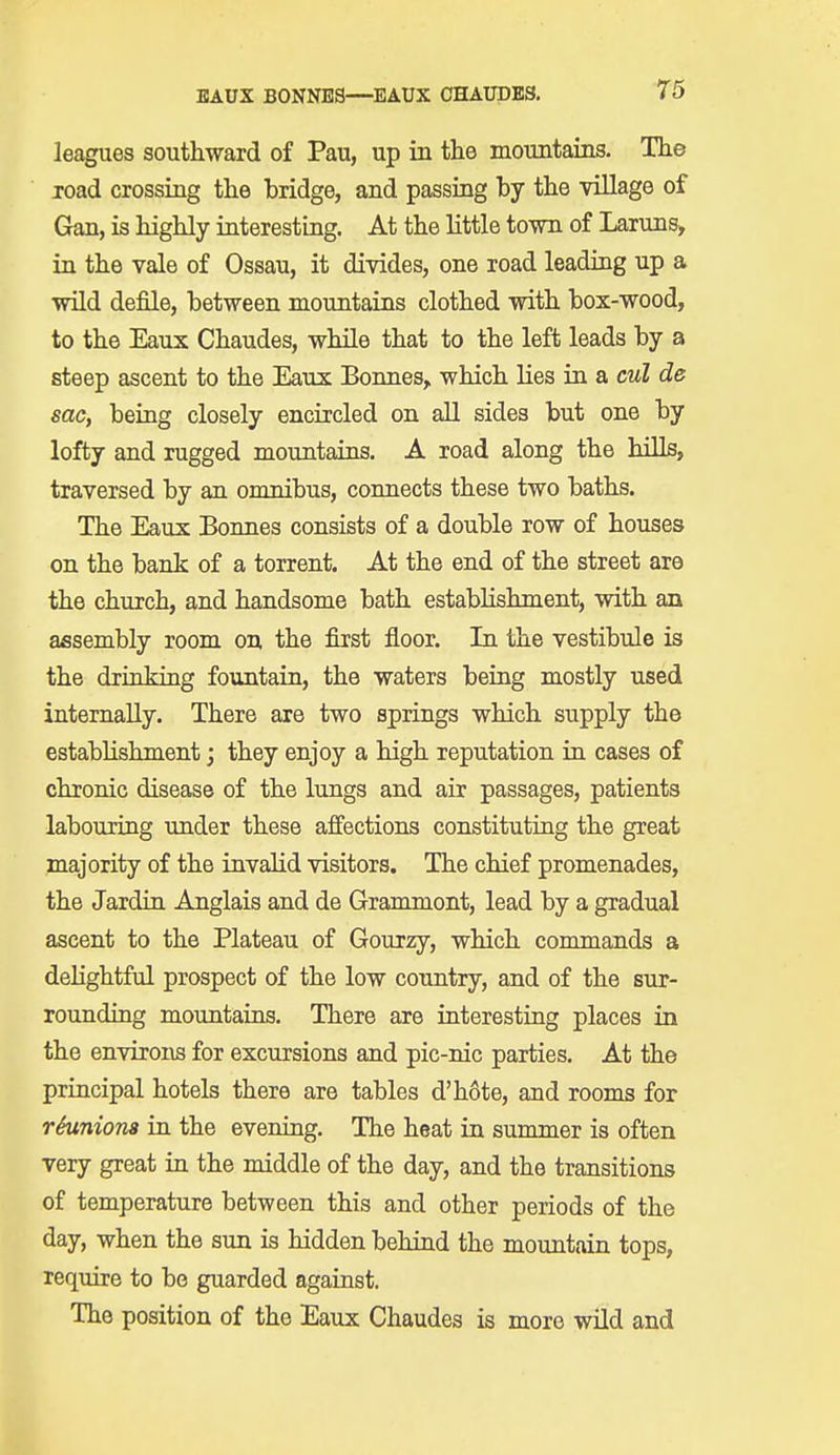 leagues southward of Pau, up in the mountains. The road crossing the bridge, and passing by the village of Gan, is highly interesting. At the little town of Laruns, in the vale of Ossau, it divides, one road leading up a wild defile, between mountains clothed with box-wood, to the Eaux Chaudes, while that to the left leads by a steep ascent to the Eaux Bonnes, which lies in a cul de sac, being closely encircled on all sides but one by lofty and rugged mountains. A road along the hills, traversed by an omnibus, connects these two baths. The Eaux Bonnes consists of a double row of houses on the bank of a torrent. At the end of the street are the church, and handsome bath establishment, with an assembly room on the first floor. In the vestibule is the drinking fountain, the waters being mostly used internally. There are two springs which supply the establishment; they enjoy a high reputation in cases of chronic disease of the lungs and air passages, patients labouring under these affections constituting the great majority of the invalid visitors. The chief promenades, the Jardin Anglais and de Grammont, lead by a gradual ascent to the Plateau of Gourzy, which commands a dehghtful prospect of the low country, and of the sur- rounding mountains. There are interesting places in the environs for excursions and pic-nic parties. At the principal hotels there are tables d'h6te, and rooms for reunions in the evening. The heat in summer is often very great in the middle of the day, and the transitions of temperature between this and other periods of the day, when the sun is hidden behind the mountain tops, require to be guarded against. The position of the Eaux Chaudes is more wild and