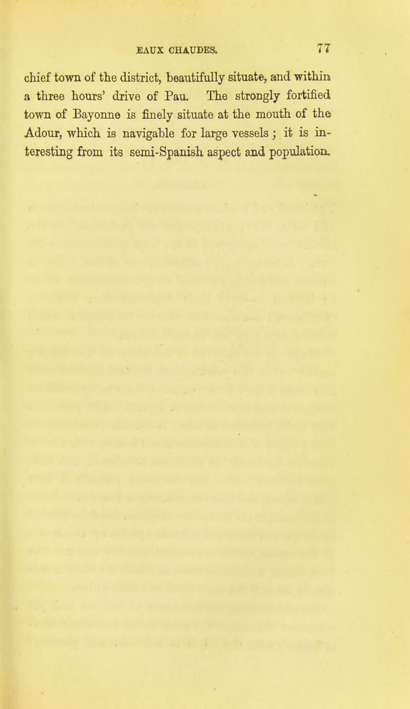 chief town of the district, beautifully situate, and within a three hours' drive of Pau. The strongly fortified town of Bayonne is finely situate at the mouth of the Adour, which is navigable for large vessels; it is in- teresting from its semi-Spanish aspect and population.