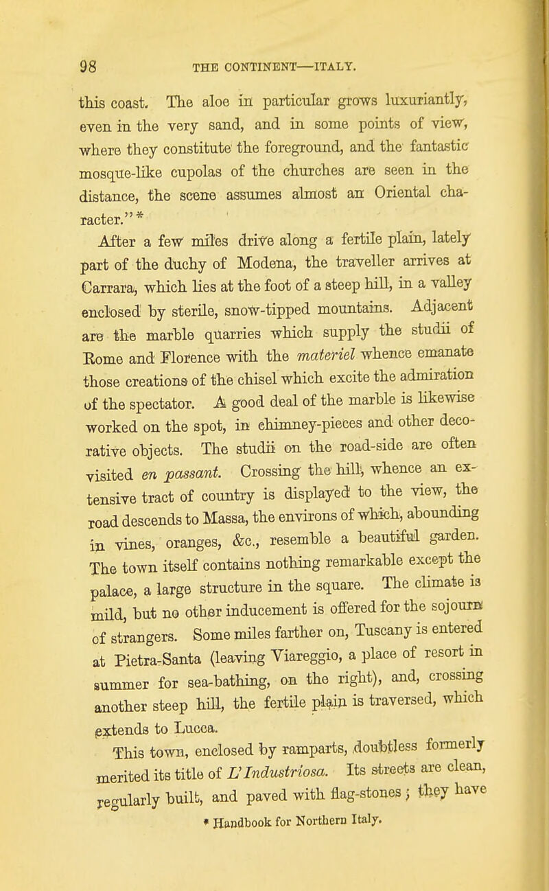 this coast. The aloe in particular grows luxuriantly, even in the very sand, and in some points of view, where they constitute the foreground, and the fantastic mosque-like cupolas of the churches are seen in the distance, the scene assumes almost an Oriental cha- racter.* After a few miles drive along a fertile plain, lately part of the duchy of Modena, the traveller arrives at Carrara, which lies at the foot of a steep hill, in a valley enclosed by sterile, snoW-tipped mountains. Adjacent are the marhle quarries which supply the studii of Eome and Florence with the materiel whence emanate those creations of the chisel which excite the admiration of the spectator. A good deal of the marble is likewise worked on the spot, in ehimney-pieces and other deco- rative objects. The studii on the road-side are often visited en passant. Crossing the hill, whence an ex- tensive tract of country is displayed to the view, the road descends to Massa, the environs of which, abounding in vines, oranges, &c, resemble a beautiful garden. The town itself contains nothing remarkable except the palace, a large structure in the square. The chmate is inild, but no other inducement is offered for the sojourn of strangers. Some miles farther on, Tuscany is entered at Pietra-Santa (leaving Viareggio, a place of resort in summer for sea-bathing, on the right), and, crossing another steep hill, the fertile plain is traversed, which /extends to Lucca. This town, enclosed by ramparts, doubtless formerly merited its title of L'lndustriosa. Its streets are clean, regularly built, and paved with flag-stones ; they have * Handbook for Nortbem Italy.