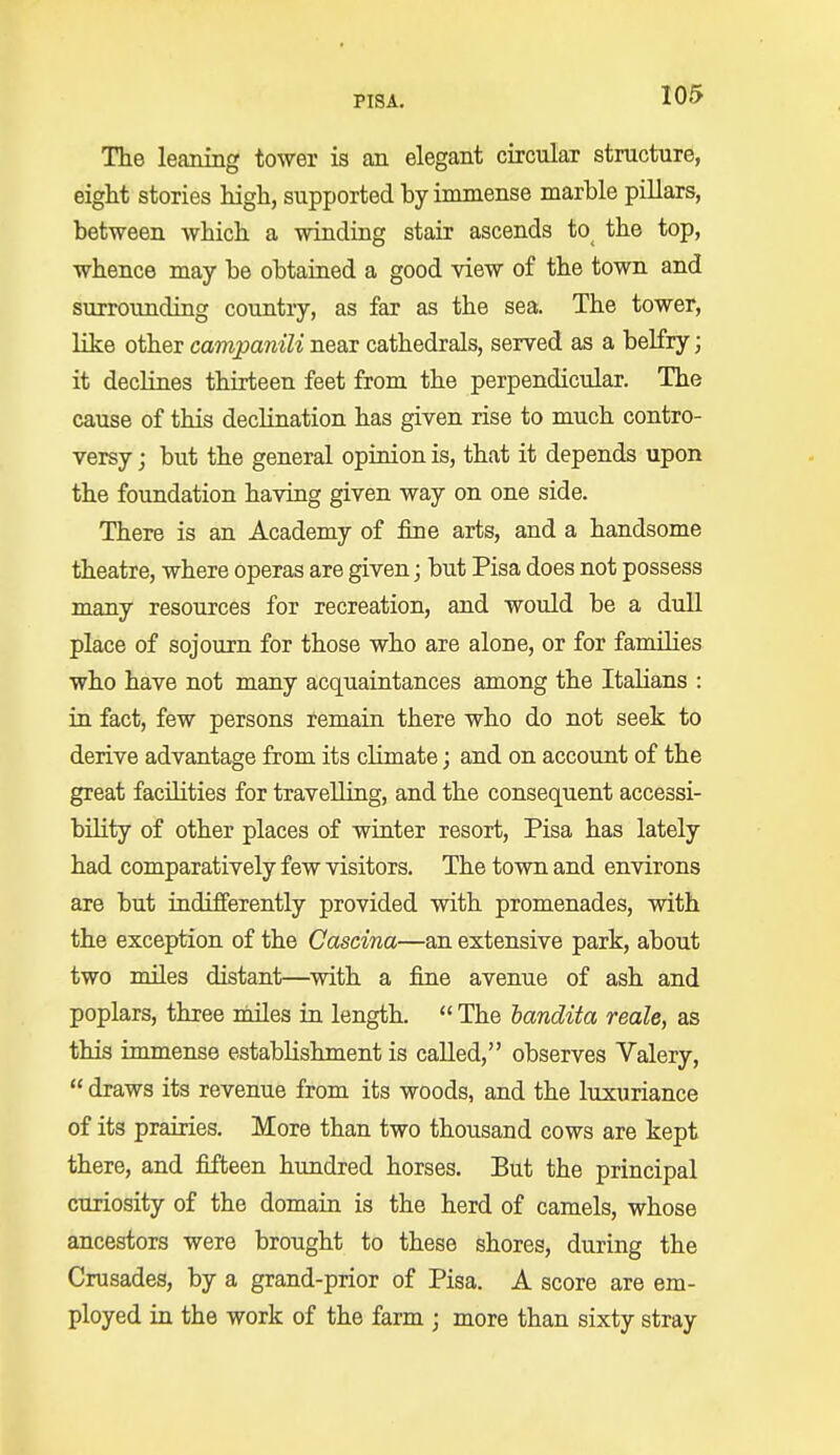 The leaning tower is an elegant circular structure, eight stories high, supported by immense marble pillars, between which a winding stair ascends tO( the top, whence may be obtained a good view of the town and surrounding country, as far as the sea. The tower, like other campanili near cathedrals, served as a belfry; it declines thirteen feet from the perpendicular. The cause of this declination has given rise to much contro- versy ; but the general opinion is, that it depends upon the foundation having given way on one side. There is an Academy of fine arts, and a handsome theatre, where operas are given; but Pisa does not possess many resources for recreation, and would be a dull place of sojourn for those who are alone, or for families who have not many acquaintances among the Italians : in fact, few persons remain there who do not seek to derive advantage from its climate; and on account of the great facilities for travelling, and the consequent accessi- bility of other places of winter resort, Pisa has lately had comparatively few visitors. The town and environs are but indifferently provided with promenades, with the exception of the Cascina—an extensive park, about two miles distant—with a fine avenue of ash and poplars, three miles in length.  The bandita reale, as this immense establishment is called, observes Valery,  draws its revenue from its woods, and the luxuriance of its prairies. More than two thousand cows are kept there, and fifteen hundred horses. But the principal curiosity of the domain is the herd of camels, whose ancestors were brought to these shores, during the Crusades, by a grand-prior of Pisa. A score are em- ployed in the work of the farm ; more than sixty stray