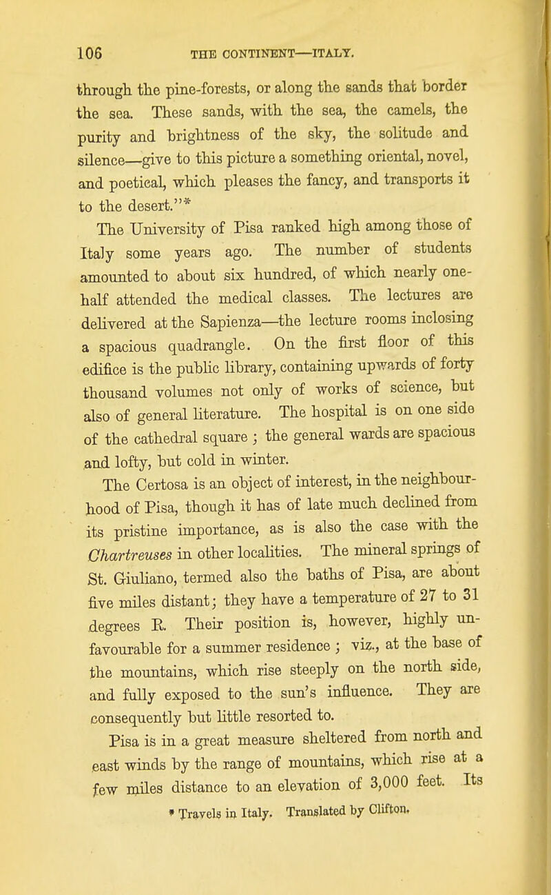 through the pine-forests, or along the sands that border the sea. These sands, with the sea, the camels, the purity and brightness of the sky, the solitude and silence give to this picture a something oriental, novel, and poetical, which pleases the fancy, and transports it to the desert.* The University of Pisa ranked high among those of Italy some years ago. The number of students amounted to about six hundred, of which nearly one- half attended the medical classes. The lectures are delivered at the Sapienza—the lecture rooms inclosing a spacious quadrangle. On the first floor of this edifice is the public library, containing upwards of forty thousand volumes not only of works of science, but also of general literature. The hospital is on one side of the cathedral square ; the general wards are spacious and lofty, but cold in winter. The Certosa is an object of interest, in the neighbour- hood of Pisa, though it has of late much declined from its pristine importance, as is also the case with the Chartreuses in other localities. The mineral springs of St. Giuliano, termed also the baths of Pisa, are about five miles distant; they have a temperature of 27 to 31 degrees E. Their position is, however, highly un- favourable for a summer residence ; viz., at the base of the mountains, which rise steeply on the north side, and fully exposed to the sun's influence. They are consequently but little resorted to. Pisa is in a great measure sheltered from north and east winds by the range of mountains, which rise at a few miles distance to an elevation of 3,000 feet. Its f Travels in Italy. Translated by Clifton.