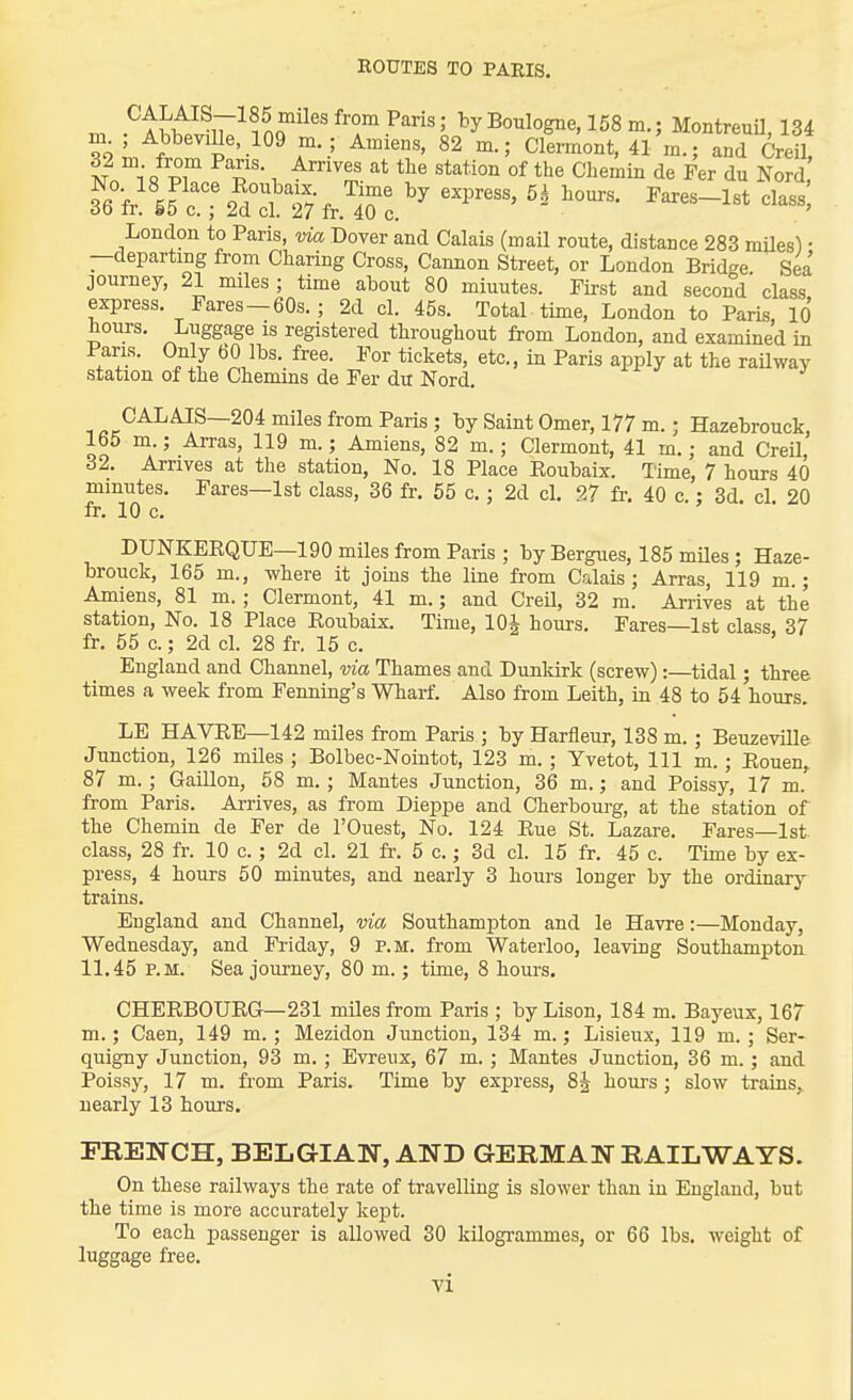 EOTJTES TO PARIS. CALAIS-185 miles from Pans; hy Boulogne, 158 m.; MontreuU, 134 m^; Abbeville, 109 m. ; Amiens, 82 m.; Clement, 41 m.; and CreH, 32 m from Pans. Arrives at the station of the Chemin de Per du Nord 3''6V'src!T2^ST7fr.']rc.'^ London to Paris, via Dover and Calais (maU route, distance 283 mUes) • —departing from Charing Cross, Cannon Street, or London Bridge Sea journey, 21 miles; time about 80 minutes. First and second class express. Fares —60s.; 2d cl. 46s. Total time, London to Paris 10 hours. Luggage is registered throughout from London, and examined in Paris. Only 60 lbs. free. For tickets, etc., in Paris apply at the raUway station of the Chenuns de Fer du Nord. CALAIS—204 miles from Paris ; by Saint Omer, 177 m.; Hazebrouck, 165 m.; Arras, 119 m.; Amiens, 82 m.; Clermont, 41 m.; and Creil 32. Arnves at the station, No. 18 Place Eoubaix. lime, 7 hours 40 minutes. Fares—1st class, 36 fr. 55 c.; 2d cl. 27 fr. 40 c.: 3d. cl. 20 fr. 10 c. DUNKEEQUE—190 miles from Paris ; by Bergues, 185 mUes ; Haze- brouck, 165 m., where it joins the line from Calais; Arras, 119 m.; Amiens, 81 m.; Clermont, 41 m.; and Creil, 32 m. Arrives at the station. No. 18 Place Eoubaix. Time, lOi hours. Fares—1st class, 37 fr. 55 c.; 2d cl. 28 fr. 15 c. England and Channel, via Thames and Dunkirk (screw):—tidal; three times a week from Fenning's Whart. Also from Leith, in 48 to 54 hours. LE HAVEE—142 miles from Paris ; by Harfleur, 138 m. ; Beuzeville Junction, 126 miles ; Bolbec-Nointot, 123 m. ; Yvetot, 111 m. ; Eouen,. 87 m. ; Gaillon, 58 m. ; Mantes Junction, 36 m.; and Poissy, 17 m. from Paris. Arrives, as from Dieppe and Cherbourg, at the station of the Chemin de Fer de I'Ouest, No. 124 Eue St. Lazare. Fares—1st class, 28 fr. 10 c.; 2d cl. 21 fr. 5 c.; 3d cl. 15 fr. 45 c. Tune by ex- press, 4 hours 50 minutes, and nearly 3 hours longer by the ordinary- trains. England and Channel, via Southampton and le Havre:—Monday, Wednesday, and Friday, 9 p.m. from Waterloo, leaving Southampton 11.45 P.M. Sea journey, 80 m.; time, 8 hours, CHEEBOUEG—231 miles from Paris ; byLison, 184 m. Bayeux, 167 m.; Caen, 149 m. ; Mezidon Junction, 134 m.; Lisieux, 119 m. ; Ser- quigny Junction, 93 m. ; Evreux, 67 m. ; Mantes Junction, 36 m.; and Poissy, 17 m. from Paris. Time by express, 8J houi-s; slow trains, nearly 13 hours, PREN-CH, BELGIAN, AND GERMAN RAILWAYS. On these railways the rate of travelling is slower than in England, but the time is more accurately kept. To each passenger is allowed 30 kilogrammes, or 66 lbs. weight of luggage free.