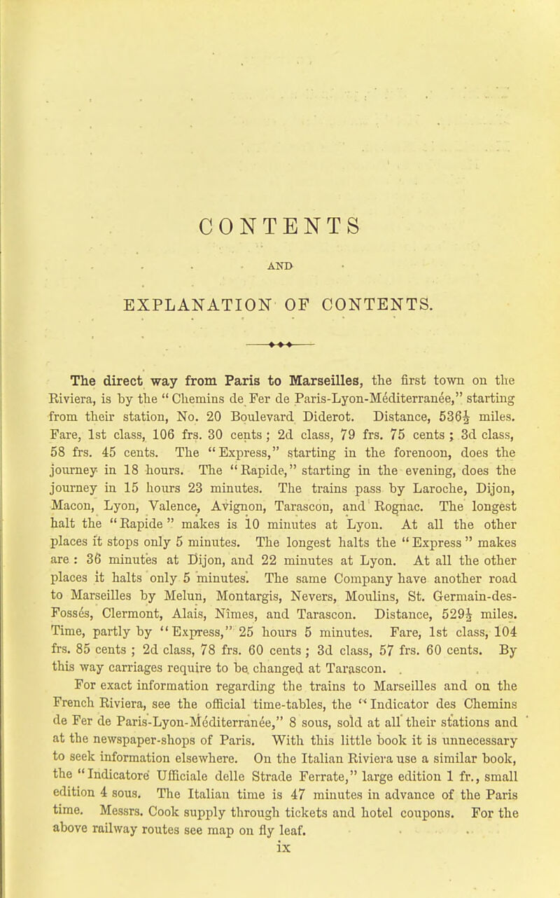 CONTENTS EXPLANATION OF CONTENTS. The direct way from Paris to Marseilles, the first town on the Riviera, is by the  Chemins de Fer de Paris-Lyon-Mediterranee, starting from their station, No. 20 Boulevard Diderot. Distance, 536^ miles. Fare, 1st class, 106 frs. 30 cents; 2d class, 79 frs. 75 cents ; 3d class, 58 frs. 45 cents. The Express, starting in the forenoon, does the journey in 18 hours. Tlie Eapide, starting in the evening, does the journey in 15 hours 23 minutes. The trains pass hy Laroche, Dijon, Macon, Lyon, Valence, Avignon, Tarascon, and Rognac. The longest halt the Eapide makes is 10 minutes at Lyon. At all the other places it stops only 5 minutes. The longest halts the  Express  makes are : 36 minutes at Dijon, and 22 minutes at Lyon. At all the other places it halts only 5 minutes'. The same Company have another road to Marseilles by Melun, Montargis, Nevers, Moulins, St. Germain-des- Fosses, Clermont, Alais, Nimes, and Tarascon. Distance, 529J miles. Time, partly by Express, 25 hours 5 minutes. Fare, 1st class, 104 frs. 85 cents ; 2d class, 78 frs. 60 cents ; 3d class, 57 frs. 60 cents. By this way carriages require to be. changed at Tarascon. . For exact information regarding the trains to Marseilles and on the French Riviera, see the official time-tables, the  Indicator des Chemins de Fer de Paris-Lyon-Mediterranee, 8 sous, sold at all their stations and at the newspaper-shops of Paris. With this little book it is unnecessary to seek information elsewhere. On the Italian Riviera use a similar book, the Indicatore Ufficiale delle Strade Ferrate, large edition 1 fr., small edition 4 sous. The Italian time is 47 minutes in advance of the Paris time. Messrs. Cook supply through tickets and hotel coupons. For the above railway routes see map on fly leaf,