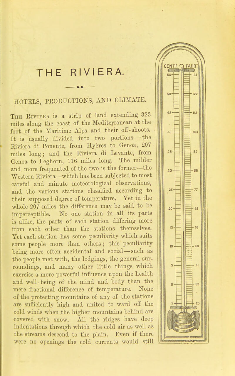 THE RIVIERA. —— HOTELS, PRODUCTIONS, AND CLIMATE. The Riviera is a strip of land extending 323 miles along the coast of the Mediterranean at the foot of the Maritime Alps and their off-shoots. It is usually divided into two portions —the Riviera di Ponente, from Hyeres to Genoa, 207 miles long; and the Riviera di Levante, from Genoa to Leghorn, 116 miles long. The milder and more frequented of the two is the former—the Western Riviera—which has been subjected to most careful and minute meteorological observations, and the various stations classified according to their supposed degi-ee of temperature. Yet in the whole 207 miles the difference may be said to be imperceptible. No one station in all its parts is alike, the parts of each station differing more from each other than the stations themselves. Yet each station has some peculiarity which suits some people more than others ; this peculiarity being more often accidental and social—such as the people met with, the lodgings, the general sur- roundings, and many other little things which exercise a more powerful influence upon the health and well-being of the mind and body than the mere fractional difference of temperature. None of the protecting mountains of any of the stations are sufficiently high and united to ward off the cold winds when the higher mountains behind are covered with snow. AH the ridges have deep indentations through which the cold air as well as the streams descend to the plain. Even if there were no openings the cold currents would still