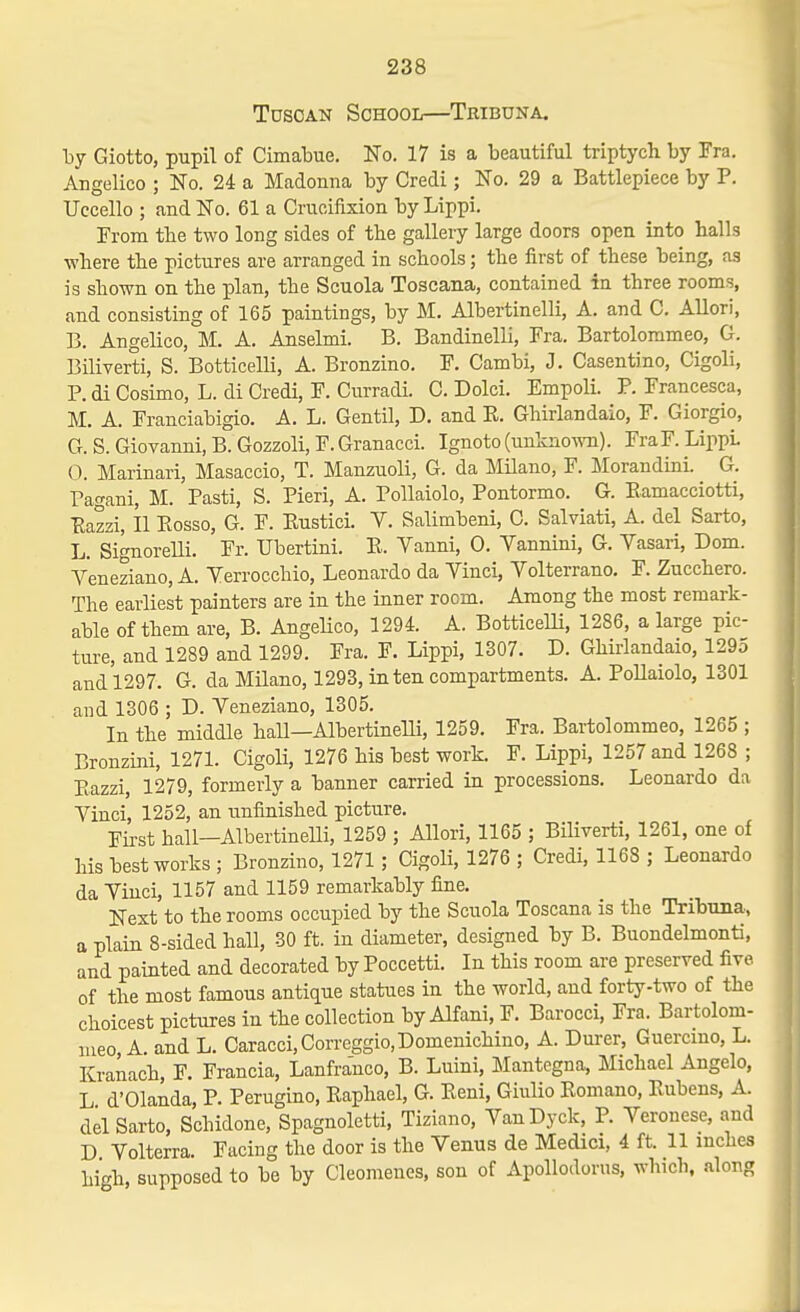 Tuscan School—Tribuna. Tjy Giotto, pupil of Cimabue. No. 17 is a beautiful triptych by Fra. Angelico ; No. 24 a Madonna by Credi; No. 29 a Battlepiece by P. Uccello ; and No. 61 a Crucifixion by Lippi. From the two long sides of the gallery large doors open into halls where the pictures are arranged in schools; the first of these being, as is shown on the plan, the Scuola Toscana, contained in three rooms, and consisting of 165 paintings, by M. Albertinelli, A. and C. Allori, B. Angelico, M. A. Anselmi. B. Bandinelli, Fra. Bartolommeo, G. Biliverti, S. Botticelli, A. Bronzino. F. Cambi, J. Casentino, Cigoli, P. di Cosimo, L. di Credi, F. Curradi. C. Dolci. Empoli. P. Francesca, M. A. Franciabigio. A. L. Gentil, D. and K. Ghirlandaio, F. Giorgio, G. S. Giovanni, B. Gozzoli, F. Granacci. Ignoto (mihno^ra). FraF. LippL 0. Marinari, Masaccio, T. Manzuoli, G. da Milano, F. Morandini. G. Pagani, M. Pasti, S. Fieri, A. PoUaiolo, Pontormo. G. Eamacciotti, Eazzi, II Eosso, G. F. Eustici. V. Salimbeni, C. Salviati, A. del Sarto, L. Signorelli. Fr. Ubertini. E. Vanni, 0. Vannini, G. Yasari, Dom. v'eneziano, A. Yerrocchio, Leonardo da Yinci, Yolterrano, F. Zucchero. The earliest painters are in the inner room. Among the most remark- able of them are, B. AngeHco, 1294 A. BotticelH, 1286, a large pic- ture, and 1289 and 1299. Fra. F. Lippi, 1307. D. Ghirlandaio, 1295 and 1297. G. da Milano, 1293, in ten compartments. A. PoUaiolo, 1301 and 1306 ; D. Yeneziano, 1305. In the middle hall—AlbertineUi, 1259. Fra. Bartolommeo, 1265 ; Bronzini, 1271. Cigoli, 1276 his best work. F. Lippi, 1257 and 1268 ; Eazzi, 1279, formerly a banner carried in processions. Leonardo da Yinci, 1252, an unfinished picture. First hall—Albertinelli, 1259 ; Allori, 1165 ; Biliverti, 1261, one of his best works ; Bronzino, 1271 ; Cigoli, 1276 ; Credi, 1168 ; Leonardo da Yinci, 1157 and 1159 remarkably fine. Next to the rooms occupied by the Scuola Toscana is the Tribuna, a plain 8-sided hall, 30 ft. in diameter, designed by B. Buondelmonti, and painted and decorated by Poccetti. In this room are preserved five of the most famous antique statues in the world, and forty-two of the choicest pictures in the collection by Alfani, F. Barocci, Fra. Bartolom- meo A. and L. Caracci,Correggio,Domenichino, A. Durer, Guercmo, L. Kranach, F. Francia, Lanfranco, B. Luini, Mantcgna, Michael Angelo, L d'Olanda, P. Perugino, Eaphael, G. Eeni, Giiilio Eomano, Eubens, A. del Sarto, Schidone, Spagnoletti, Tiziano, YanDyck, P. Yeronese, and D Yolterra. Facing the door is the Venus de Medici, 4 ft. 11 inches high, supposed to be by Cleomenes, son of Apollodorus, which, along