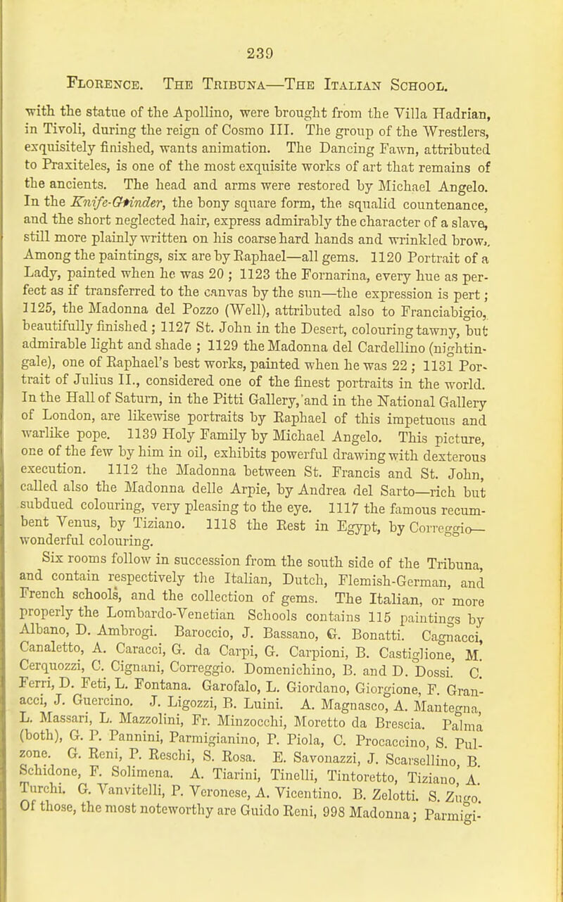Floeence. The Tribuna—The Italian School. -vritli the statue of the Apollino, were brought from the Villa Hadrian, in Tivoli, during the reign of Cosmo III. The group of the Wrestlers, exquisitely finished, wants animation. The Dancing Fa-\vn, attributed to Praxiteles, is one of the most exqnisite works of art that remains of the ancients. The head and arms were restored by Michael Angelo. In the Kiiife-Chinder, the bony square form, the squalid countenance, and the short neglected hair, express admirably the character of a slave, still more plainly written on his coarse hard hands and wi-inkled brow,. Among the paintings, six are by Eaphael—all gems. 1120 Portrait of a Lady, painted when he was 20 ; 1123 the Fornarina, every hue as per- fect as if transferred to the canvas by the sun—the expression is pert ; 1125, the Madonna del Pozzo (Well), atti-ibuted also to Pranciabigio, beautifully finished; 1127 St. John in the Desert, colouring tawny, but admirable light and shade ; 1129 the Madonna del Cardellino (nightin- gale), one of Eaphael's best works, painted when he was 22 ; 1131 Por- trait of Julius II., considered one of the finest portraits in the world. In the Hall of Saturn, in the Pitti Gallery,'and in the ITational Gallery of London, are likewise portraits by Eaphael of this impetuous and warlike pope. 1139 Holy Pamily by Michael Angelo. This picture, one of the few by him in oil, exhibits powerful drawing with dexterous execution. 1112 the Madonna between St. Francis and St. John, called also the Madonna delle Arpie, by Andrea del Sarto—rich but subdued colouring, very pleasing to the eye. 1117 the famous recum- bent Venus, by Tiziano. 1118 the Eest in Egypt, by Conco'crio_ wonderiui colouring. Six rooms follow in succession from the south side of the Tribuna, and contain respectively the Italian, Dutch, Flemish-German, and French schools, and the collection of gems. The Italian, or more properly the Lombardo-Venetian Schools contains 115 paintings by Albano, D. Ambrogi. Baroccio, J. Bassano, G. Bonatti. Cag^acci, Canaletto, A. Caracci, G. da Carpi, G. Carpioni, B. Castiglione, M Cerquozzi, C. Cignani, Correggio. Domenichino, B. and D. Dossi.' c! Ferri, D. Feti, L. Fontana. Garofalo, L. Giordano, Giorgione, F. Gran- acci, J. Guercino. J. Ligozzi, B. Luini. A. Magnasco, A. Manteo-na L. Massari, L. Mazzolini, Fr. Minzocchi, Moretto da Brescia. P^lma (both), G. P. Pannini, Parmigianino, P. Piola, C. Procaccino S Pul zone. G. Reni, P. Reschi, S. Eosa. E. Savouazzi, J. Scarsellino B Schidone, F. Solimena. A. Tiarini, Tinelli, Tintoretto, Tiziano' a' Turchi. G. Vanvitelli, P. Veronese, A. Vicentino. B. Zelotti. S. Zu<ro Of those, the most noteworthy are Guido Reni, 998 Madonna; Parmigi-