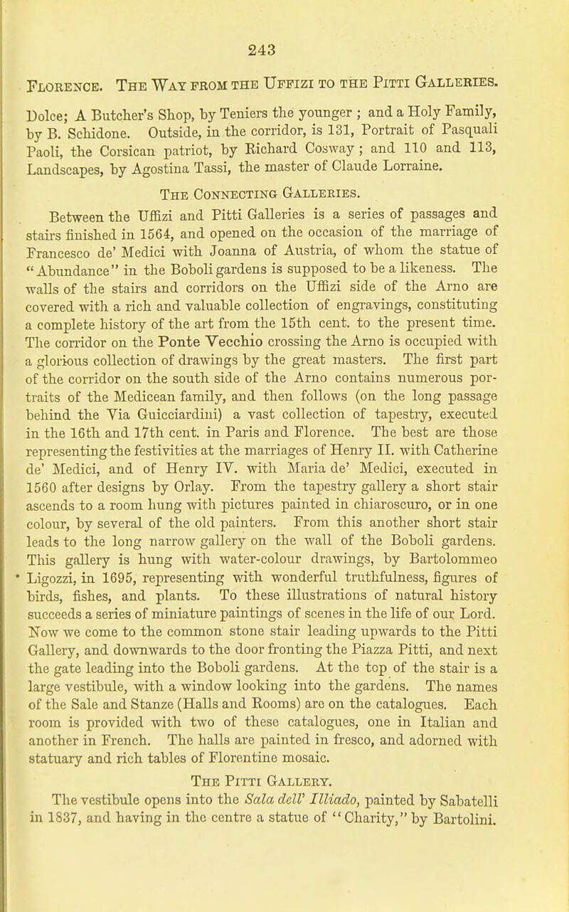 Florence. The Way from the Uffizi to the Pitti Galleries. Dolce; A Butclier's Shop, by Teniers the younger ; and a Holy Family, by B. Schidone. Outside, in the corridor, is 131, Portrait of Pasc[uali Paoli, the Corsican patriot, by Eichard Cosway; and 110 and 113, Landscapes, by Agostina Tassi, the master of Claude Lorraine. The Connecting Galleries. Between the Uffizi and Pitti Galleries is a series of passages and stairs finished in 1564, and opened on the occasion of the marriage of Francesco de' Medici with Joanna of Austria, of whom the statue of Abundance in the Boboli gardens is supposed to be a likeness. The walls of the stairs and corridors on the Uffizi side of the Arno are covered with a rich and valuable collection of engravings, constituting a complete history of the art from the 15th cent, to the present time. The con-idor on the Ponte Vecchio crossing the Arno is occupied with a glorious collection of drawings by the great masters. The first part of the corridor on the south side of the Arno contains numerous por- traits of the Medicean family, and then follows (on the long passage behind the Via Guicciardini) a vast collection of tapestiy, executed in the 16th and 17th cent, in Paris and Florence. The best are those representing the festivities at the marriages of Henry II. with Catherine de' Medici, and of Henry IV. with Maria de' Medici, executed in 1560 after designs by Orlay. From the tapestry gallery a short stair ascends to a room hung with pictures painted in chiaroscuro, or in one colour, by several of the old painters. From this another short stair leads to the long narrow gallery on the wall of the Boboli gardens. This gallery is hung with water-colour drawings, by Bartolommeo • Ligozzi, in 1695, representing with wonderful truthfulness, figures of birds, fishes, and plants. To these illustrations of natural history succeeds a series of miniature paintings of scenes in the life of our Lord. Now we come to the common stone stair leading upwards to the Pitti Gallery, and downwards to the door fronting the Piazza Pitti, and next the gate leading into the Boboli gardens. At the top of the stair is a large vestibule, with a window looking into the gardens. The names of the Sale and Stanze (Halls and Rooms) are on the catalogues. Each room is provided with two of these catalogues, one in Italian and another in French. The halls are painted in fresco, and adorned with statuary and rich tables of Florentine mosaic. The Pitti Gallery. The vestibule opens into the Sala delV Illiado, painted by Sabatelli in 1837, and having in the centre a statue of Charity, by Bartolini.