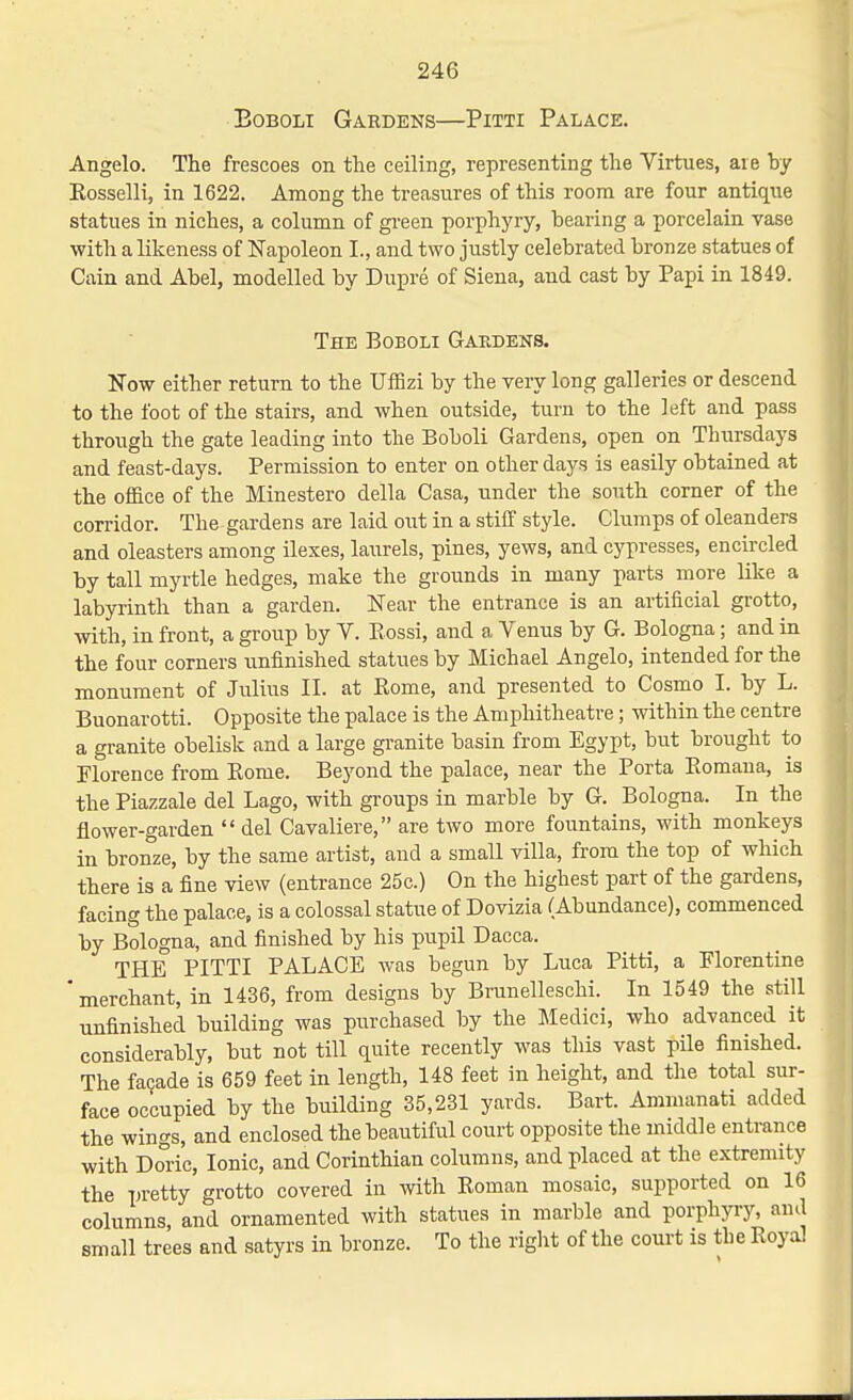 BoBOLi Gardens—Pitti Palace. Angelo. The frescoes on the ceiling, representing the Virtues, are by Eosselli, in 1622. Among the treasures of this room are four antique statues in niches, a column of gi-een porphyry, bearing a porcelain vase with a likeness of Napoleon I., and two justly celebrated bronze statues of Cain and Abel, modelled by Dupre of Siena, and cast by Papi in 1849. The Boboli Gakdens. Now either return to the UfBzi by the very long galleries or descend to the foot of the stairs, and when outside, turn to the left and pass through the gate leading into the Boboli Gardens, open on Thursdays and feast-days. Permission to enter on other days is easily obtained at the oflace of the Minestero della Casa, under the south corner of the corridor. The gardens are laid out in a stiff style. Clumps of oleanders and oleasters among ilexes, laurels, pines, yews, and cypresses, encircled by tall myrtle hedges, make the grounds in many parts more like a labyrinth than a garden. Near the entrance is an artificial grotto, with, in front, a group by V. Rossi, and a Venus by G. Bologna; and in the four corners unfinished statues by Michael Angelo, intended for the monument of Julius II. at Rome, and presented to Cosmo I. by L. Buonarotti. Opposite the palace is the Amphitheatre; within the centre a granite obelisk and a large granite basin from Egypt, but brought to Florence from Rome. Beyond the palace, near the Porta Eomana, is the Piazzale del Lago, with groups in marble by G. Bologna. In the flower-garden  del Cavaliere, are two more fountains, with monkeys in bronze, by the same artist, and a small villa, from the top of which there is a fine view (entrance 25c.) On the highest part of the gardens, facing the palace, is a colossal statue of Dovizia (Abundance), commenced by Bologna, and finished by his pupil Dacca. THE PITTI PALACE was begun by Luca Pitti, a Florentine ' merchant, in 1436, from designs by Brunelleschi. In 1549 the still unfinished building was purchased by the Medici, who advanced it considerably, but not till quite recently was this vast pile finished. The faQade is 659 feet in length, 148 feet in height, and the total sur- face occupied by the building 35,231 yards. Bart. Ammanati added the wings, and enclosed the beautiful court opposite the middle entrance with Doric, Ionic, and Corinthian columns, and placed at the extremity the pretty grotto covered in with Roman mosaic, supported on 16 columns, and ornamented with statues in marble and porphyry, and small trees and satyrs in bronze. To the right of the court is the Royal