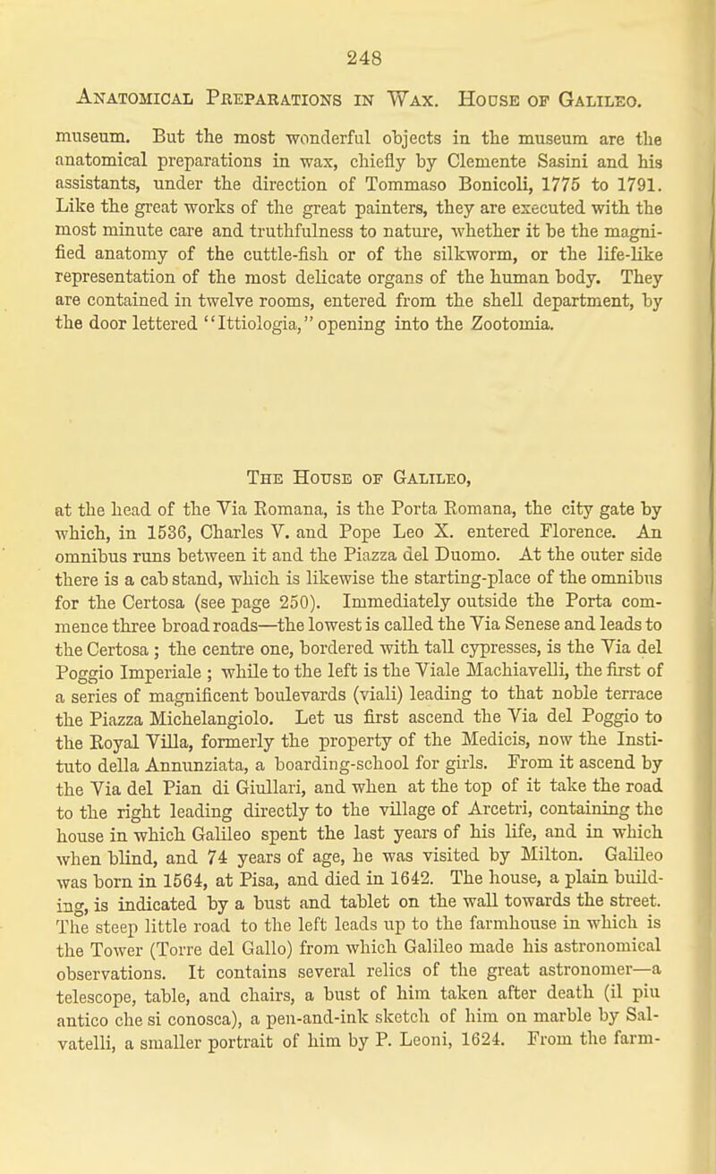 Anatomical Preparations in Wax. Hodse of Galileo. museum. But the most wonderful objects in the museum are the anatomical preparations in wax, chiefly by Clemente Sasini and his assistants, under the direction of Tommaso Bonicoli, 1775 to 1791. Like the gi-eat works of the great painters, they are esecuted with the most minute care and truthfulness to nature, whether it be the magni- fied anatomy of the cuttle-fish or of the silkworm, or the life-like representation of the most delicate organs of the human body. They are contained in twelve rooms, entered from the shell department, by the door lettered Ittiologia, opening into the Zootomia, The House of Galileo, at the head of the Via Eomana, is the Porta Eomana, the city gate by which, in 1536, Charles V. and Pope Leo X. entered Florence. An omnibus runs between it and the Piazza del Duomo. At the outer side there is a cab stand, which is likewise the starting-place of the omnibus for the Certosa (see page 250). Immediately outside the Porta com- mence three broad roads—the lowest is called the Via Senese and leads to the Certosa; the centre one, bordered with tall cypresses, is the Via del Poggio Imperiale ; while to the left is the Viale Machiavelli, the first of a series of magnificent boulevards (viali) leading to that noble terrace the Piazza Michelangiolo. Let us first ascend the Via del Poggio to the Eoyal Villa, formerly the property of the Medicis, now the Insti- tute della Annunziata, a boarding-school for girls. Prom it ascend by the Via del Pian di Giullari, and when at the top of it take the road to the right leading directly to the village of Arcetri, containing the house in which Galileo spent the last years of his life, and in which when blind, and 74 years of age, he was visited by Milton. Galileo was born in 1564, at Pisa, and died in 1642. The house, a plain build- ing, is indicated by a bust and tablet on the waU towards the street. The steep little road to the left leads up to the farmhouse in which is the Tower (Torre del Gallo) from which Galileo made his astronomical observations. It contains several relics of the great astronomer—a telescope, table, and chairs, a bust of him taken after death (il piu antico che si conosca), a pen-and-ink sketch of him on marble by Sal- vatelli, a smaller portrait of him by P. Leoni, 1624. From the farm-