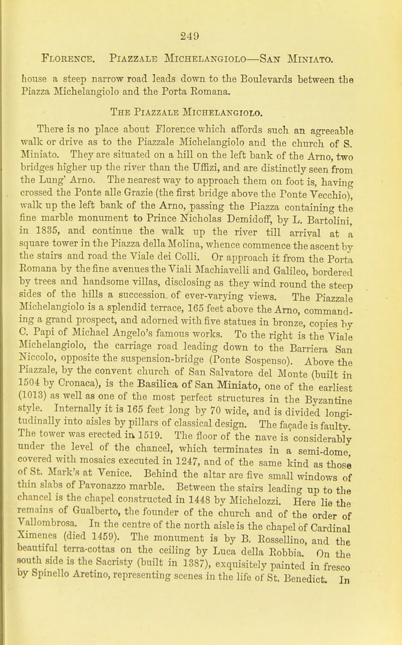 Florence. Piazzale Michelangiolo—San Miniato. house a steep narrow road leads down to the Boulevards between the Piazza Michelangiolo and the Porta Eomana. The Piazzale Michelangiolo. There is no place about Florence which affords such an agreeable walk or drive as to the Piazzale Michelangiolo and the church of S. Miniato. Tliey are situated on a hill on the left bank of the Arno, two bridges higher up the river than the TJffizi, and are distinctly seen from the Lung' Arno. The nearest way to approach them on foot is, having crossed the Ponte alle Grazie (the first bridge above the Ponte Vecchio), walk up the left bank of the Arno, passing the Piazza containing the fine marble monument to Prince Nicholas Demidoff, by L. Bartolini in 1835, and continue the walk up the river till arrival at a square tower in the Piazza della Molina, whence commence the ascent by the stairs and road the Viale dei Colli. Or approach it from the Porta Eomana by the fine avenues the Viali Machiavelli and Galileo, bordered by trees and handsome villas, disclosing as they wind round the steep sides of the hills a succession of ever-varying views. The Piazzale Michelangiolo is a splendid terrace, 165 feet above the Arno, command- ing a grand prospect, and adorned with five statues in bronze, copies by C. Papi of Michael Angelo's famous works. To the right is the Viale Michelangiolo, the carriage road leading down to the Barriera San Niccolo, opposite the suspension-bridge (Ponte Sospeuso). Above the Piazzale, by the convent church of San Salvatore del Monte (built in 1504 by Cronaca), is the Basilica of San Miniato, one of the earliest (1013) as well as one of the most perfect structures in the Byzantine style. Internally it is 165 feet long by 70 wide, and is divided longi- tudinally into aisles by pillars of classical design. The facade is faulty The tower was erected in. 1519. The floor of the nave is considerably under the level of the chancel, which terminates in a semi-dome covered with mosaics executed in 1247, and of the same kind as those of St. Mark's at Venice. Behind the altar are five small windows of thin slabs of Pavonazzo marble. Between the stairs leading up to the chancel is the chapel constructed in 1448 by Michelozzi. Here lie the remains of Gualberto, the founder of the church and of the order of Vallombrosa. In the centre of the north aisle is the chapel of Cardinal Ximenes (died 1459). Tlie monument is by B. RosselUno, and the beautiful terra-cottas on the ceiling by Luca deUa Eobbia. On the south side is the Sacristy (built in 1387), exquisitely painted in fresco by Spmello Aretmo, representing scenes in the life of St. Benedict In