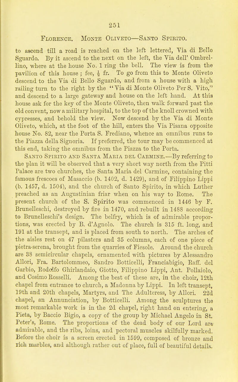 Floren^ce. JIonte Oliveto—Santo Spirito. to ascend till a road is reached on the left lettered, Via di Belle Sguardo. By it ascend to the next on the left, the Via dell' Ombrel- lino, where at the house No. 1 ring the bell. The view is from the pavilion of this house ; fee, i fr. To go from this to Monte Oliveto descend to the Via di Bello Sguardo, and from a house with a high railing turn to the right by the Via di Monte Oliveto Per S. Vito, and descend to a large gateway and house on the left hand. At this house ask for the key of the Monte Oliveto, then walk forward past the old convent, now a military hospital, to the top of the knoll crowned with cypresses, and behold the view. Now descend by the Via di Monte Oliveto, which, at the foot of the hill, enters the Via Pisana opposite house No. 82, near the Porta S. Frediano, whence an omnibus runs to the Piazza della Signoria. If preferred, the tour may be commenced at this end, taking the omnibus from the Piazza to the Porta. Santo Spipaxo akd Santa Maria del Carmine.—By referring to the plan it will be observed that a very short way north from the Pitti Palace are two churches, the Santa Maria del Carmine, containing the famous frescoes of Masaccio (b. 1402, d. 1429), and of Pilippino Lippi (b. 1457, d. 1504), and the church of Santo Spirito, in which Luther preached as an Augustinian friar when on his way to Eome. The present church of the S. Spirito was commenced in 1446 by F. BruneUeschi, destroyed by fire in 1470, and rebuilt in 1488 according to Brunelleschi's design. The belfry, which is of admirable propor- tions, was erected by B. d'Agnolo. The church is 315 ft. long, and 191 at the transept, and is iilaced from south to north. The arches of the aisles rest on 47 pilasters and 35 columns, each of one piece of pietra-serena, brought from the quarries of Fiesole. Around the church are 38 semicircular chapels, ornamented with pictures by Alessandro Allori, Fra. Bartolommeo, Sandro Botticelli, Franciabigio, Kaff. del Garbio, Eodorlfo Ghirlandaio, Giotto, Filippino Lippi, Ant. PoUaiolo, and Cosimo Rosselli. Among the best of these are, in the choir, 12th chapel from entrance to church, a Madonna by Lippi. In left transept, 19th and 20th chapels. Martyrs, and The Adulteress, by Allori. 22d chapel, an Annunciation, by Botticelli. Among the sculptures the most remarkable work is in the 2d chapel, right hand on entering, a Pieta, by Baccio Bigio, a copy of the group by Michael Angelo in St. Peter's, Rome. The proportions of the dead body of our Lord are admirable, and the ribs, loins, and pectoral muscles skilfully marked. Before the choir is a screen erected in 1599, composed of bronze and rich marbles, and although rather out of place, full of beautiful details.