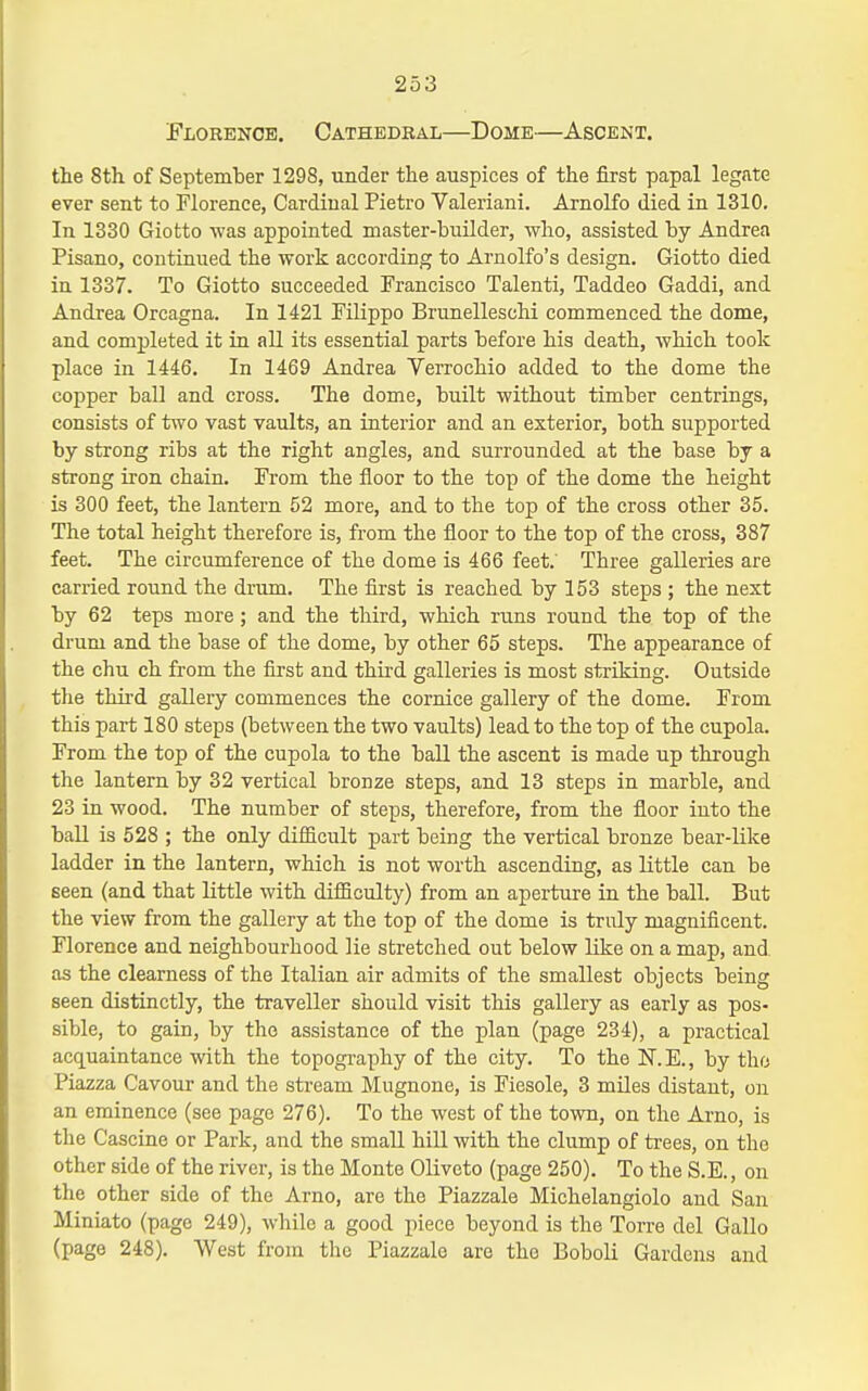 Florence. Cathedral—Dome—Ascent. the 8th of September 1298, under the auspices of the first papal legate ever sent to Florence, Cardinal Pietro Valeriani. Arnolfo died in 1310, In 1330 Giotto was appointed master-builder, who, assisted by Andrea Pisano, continued the work according to Arnolfo's design. Giotto died in 1337. To Giotto succeeded Francisco Talenti, Taddeo Gaddi, and Andrea Orcagna. In 1421 Filippo Brunelleschi commenced the dome, and completed it in all its essential parts before his death, which took place in 1446. In 1469 Andrea Verrochio added to the dome the copper ball and cross. The dome, built without timber centrings, consists of t^vo vast vaults, an interior and an exterior, both supported by strong ribs at the right angles, and surrounded at the base by a strong iron chain. From the floor to the top of the dome the height is 300 feet, the lantern 52 more, and to the top of the cross other 35. The total height therefore is, from the floor to the top of the cross, 387 feet. The circumference of the dome is 466 feet.' Three galleries are carried round the drum. The first is reached by 153 steps ; the next by 62 teps more; and the third, which runs round the top of the drum and the base of the dome, by other 65 steps. The appearance of the chu ch from the first and third galleries is most striking. Outside the thu'd gallery commences the cornice gallery of the dome. From this part 180 steps (between the two vaults) lead to the top of the cupola. From the top of the cupola to the ball the ascent is made up through the lantern by 32 vertical bronze steps, and 13 steps in marble, and 23 in wood. The number of steps, therefore, from the floor into the ball is 528 ; the only difficult part being the vertical bronze bear-like ladder in the lantern, which is not worth ascending, as little can be seen (and that little with difficulty) from an aperture in the ball. But the view from the gallery at the top of the dome is truly magnificent. Florence and neighbourhood lie stretched out below like on a map, and as the clearness of the Italian air admits of the smallest objects being seen distinctly, the traveller should visit this gallery as early as pos- sible, to gain, by the assistance of the plan (page 234), a practical acquaintance with the topography of the city. To the IT.E., by tho Piazza Cavour and the stream Mugnone, is Fiesole, 3 miles distant, on an eminence (see page 276). To the west of the town, on the Arno, is the Cascine or Park, and the small hiU with the clump of trees, on the other side of the river, is the Monte Oliveto (page 250). To the S.E., on the other side of the Arno, are the Piazzale Michelangiolo and San Miniato (page 249), while a good piece beyond is the Torre del Gallo (page 248). West from the Piazzale are the Boboli Gardens and