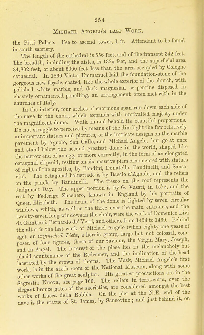Michael Akgelo's last Work. the Pitti Palace. Fee to ascend tower, 1 fr. Attendant to be found in south sacristy. The length of the cathedral is 556 feet, and of the transept 342 feet. The breadth, including the aisles, is 132i feet, and the superficial area 84,802 feet, or about 6000 feet less than the area occupied by Cologne cathedral. In 1860 Victor Emmanuel laid the foundation-stone of the gorgeous new facade, coated, like the whole exterior of the church, with polished white marble, and dark magnesian serpentine disposed m chastely ornamented panelling, an arrangement often met with m the churches of Italy. -j f In the interior, four arches of enormous span run down each side ot the nave to the choir, which expands with um-ivalled majesty under the magnificent dome. Walk in and behold its beautiful proportions. Do not struggle to perceive by means of the dim light the few relatively unimportant statues and pictures, or the intricate designs on the marble pavement by Agnolo, San Gallo, and Michael Angelo, but go at once and stand below the second greatest dome in the world, shaped like the narrow end of an egg, or more correctly, in the form of an elongated octagonal elipsoid, resting on six massive piers ornamented with statues of eight of the apostles, by Bandini, Donatello, BandmeUi, and Sanso- vini The octagonal balustrade is by Baccio d'Agnolo, and the reliefs on the panels by Bandinelli. The fresco on the roof represents the Judgment Day. The upper portion is by G. Vasari, m 1572, and the rest by Federigo Zucchero, known in England by his portraits of Queen Elizabeth. The drum of the dome is lighted by seven circular windows, which, as weU as the three over the main entrance, and the tAventy-seven long windows in the choir, were the work of Domenico Livi da Gambassi, Bernardo de' Vetri, and others, from 1434 to 1460. Behmd the altar is the last work of Michael Angelo (when eighty-one yeais of aee), an unfinished Pieta, a heroic group, large but not colossal, com- posed of four figures, those of om- Saviour, the Virgin Mary, Joseph and an An-el. The interest of the piece lies in the melancholy but placid countenance of the Redeemer, and the inclination of the nead lacerated by the crown of thorns. The Mask, Michael Angelo s first work is in the sixth room of the National Museum, aloug with some other works of the great sculptor. His greatest productions are in the Sagrestia Nuova, see page 166. The reliefs in terra-cotta. over the elegant bronze gates of the sacristies, are considered amongst the best Lfks of Luccf della Eobbia. On the pier at the N.E end of the nave is the statue of St. James, by Sansovmo ; and just behmd it, on