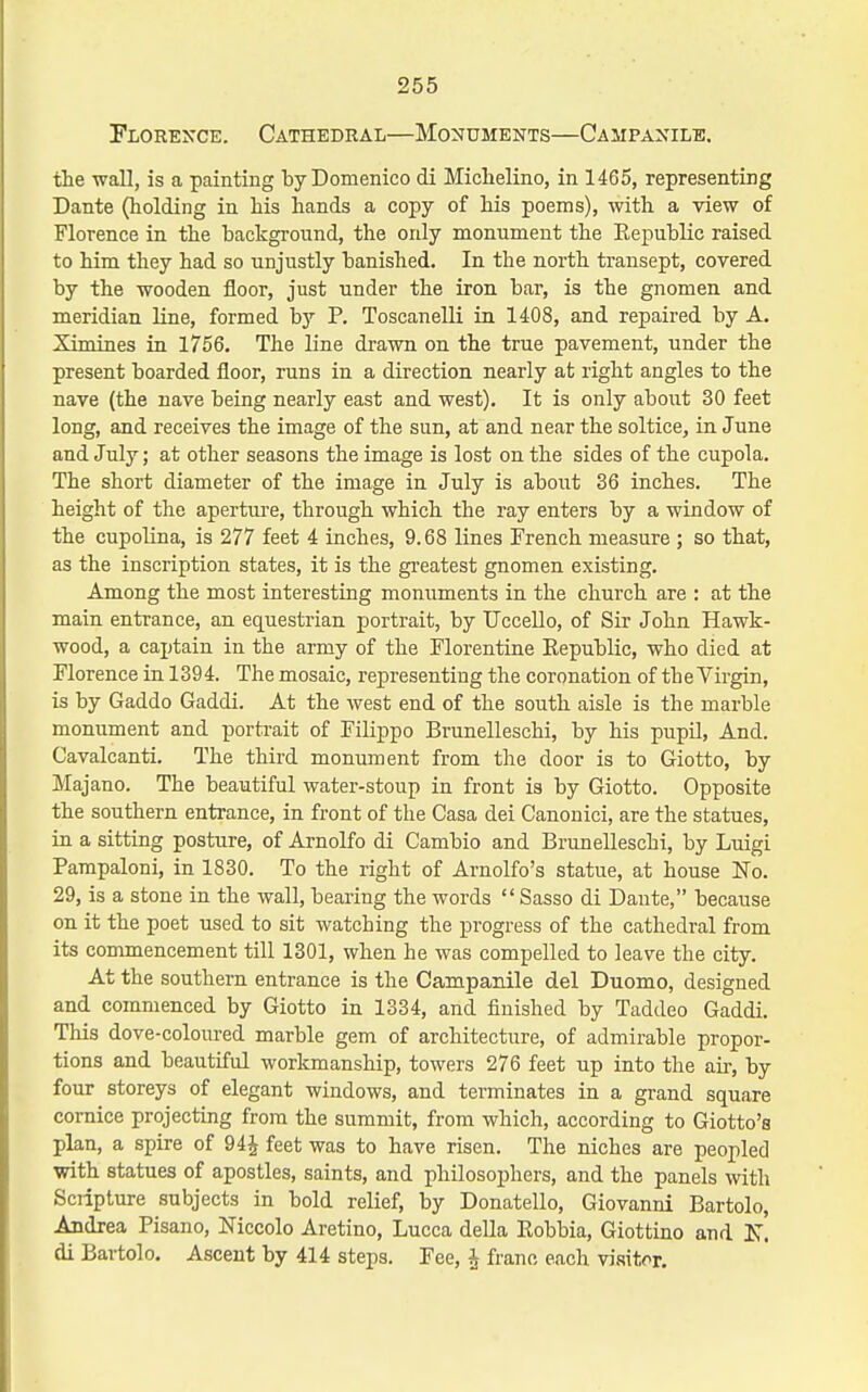 Florence. Cathedral—Monuments—Campanilk. the -wall, is a painting byDomenico di Michelino, in 1465, representing Dante (holding in his hands a copy of his poems), with a view of Florence in the background, the only monument the Republic raised to him they had so unjustly banished. In the north transept, covered by the wooden floor, just under the iron bar, is the gnomen and meridian line, formed b}- P. Toscanelli in 1408, and repaired by A. Ximines in 1756. The line drawn on the true pavement, under the present boarded floor, runs in a direction nearly at right angles to the nave (the nave being nearly east and west). It is only about 30 feet long, and receives the image of the sun, at and near the soltice, in June and July; at other seasons the image is lost on the sides of the cupola. The short diameter of the image in July is about 36 inches. The height of the apertm'e, through which the ray enters by a window of the cupolina, is 277 feet 4 inches, 9.68 lines French measure ; so that, as the inscription states, it is the gi-eatest gnomen existing. Among the most interesting monuments in the church are : at the main entrance, an equestrian portrait, by Uccello, of Sir John Hawk- wood, a captain in the army of the Florentine Eepublic, who died at Florence in 1394. The mosaic, representing the coronation of the Virgin, is by Gaddo Gaddi. At the west end of the south aisle is the marble monument and porti-ait of Filippo Brunelleschi, by his pupil, And. Cavalcanti. The third monument from the door is to Giotto, by Majano. The beautiful water-stoup in front is by Giotto. Opposite the southern entrance, in front of the Casa dei Canonici, are the statues, in a sitting posture, of Arnolfo di Cambio and Brunelleschi, by Luigi Pampaloni, in 1830. To the right of Arnolfo's statue, at house No. 29, is a stone in the wall, bearing the words  Sasso di Dante, because on it the poet used to sit watching the progress of the cathedral from its commencement till 1301, when he was compelled to leave the city. At the southern entrance is the Campanile del Duomo, designed and commenced by Giotto in 1334, and finished by Taddeo Gaddi. This dove-coloured marble gem of architecture, of admirable propor- tions and beautiful workmanship, towers 276 feet up into the aii-, by four storeys of elegant windows, and terminates in a grand square cornice projecting from the summit, from which, according to Giotto's plan, a spire of 94^ feet was to have risen. The niches are peopled with statues of apostles, saints, and philosophers, and the panels with Sciipture subjects in bold relief, by Donatello, Giovanni Bartolo, Andrea Pisano, Niccolo Aretino, Lucca della Eobbia, Giottino and di Bartolo. Ascent by 414 steps. Fee, ^ franc each visitor.