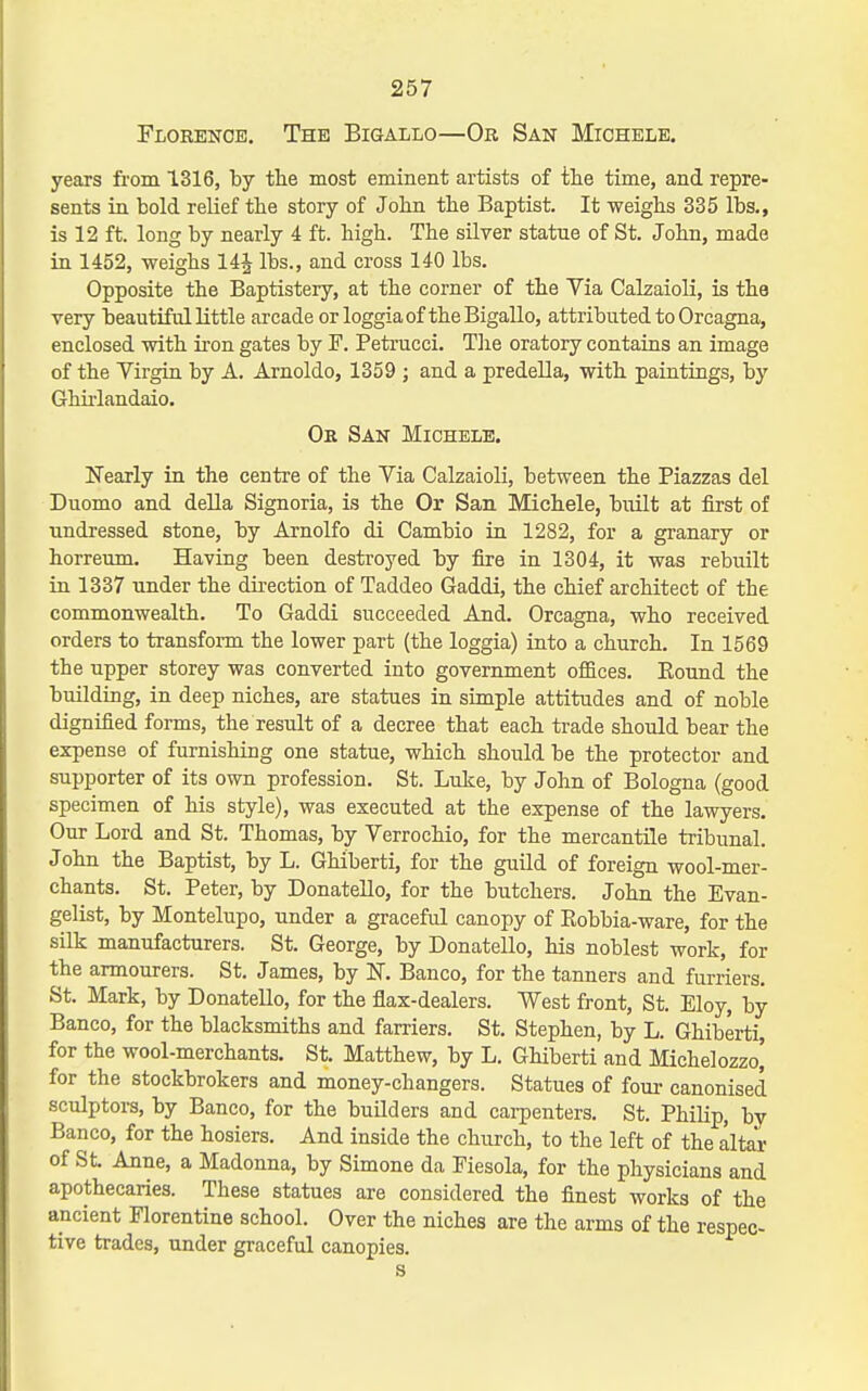 Florence. The Bigallo—Or San Miohele. years from 1316, by the most eminent artists of the time, and repre- sents in bold relief the story of John the Baptist. It weighs 335 lbs., is 12 ft. long by nearly 4 ft. high. The silver statue of St. John, made in 1452, weighs 14^ lbs., and cross 140 lbs. Opposite the Baptistery, at the corner of the Via Calzaioli, is the very beautiful little arcade or loggia of the Bigallo, attributed to Orcagna, enclosed with iron gates by F. Peti'ucci. The oratory contains an image of the Virgin by A. Arnoldo, 1359 ; and a predella, with paintings, by Ghirlandaio. Ok San Michele. Nearly in the centre of the Via Calzaioli, between the Piazzas del Duomo and della Signoria, is the Or San Michele, built at first of undressed stone, by Arnolfo di Cambio in 1282, for a granary or horreum. Having been destroyed by fire in 1304, it was rebuilt in 1337 under the direction of Taddeo Gaddi, the chief architect of the commonwealth. To Gaddi succeeded And. Orcagna, who received orders to transform the lower part (the loggia) into a church. In 1569 the upper storey was converted into government offices. Eound the building, in deep niches, are statues in simple attitudes and of noble dignified forms, the result of a decree that each trade should bear the expense of furnishing one statue, which should be the protector and supporter of its own profession. St. Luke, by Jolin of Bologna (good specimen of his style), was executed at the expense of the lawyers. Our Lord and St. Thomas, by Verrochio, for the mercantile tribunal. John the Baptist, by L. Ghiberti, for the guild of foreign wool-mer- chants. St. Peter, by Donatello, for the butchers. John the Evan- gelist, by Montelupo, under a graceful canopy of Eobbia-ware, for the silk manufacturers. St. George, by Donatello, his noblest work, for the armourers. St. James, by K Banco, for the tanners and furriers. St. Mark, by Donatello, for the flax-dealers. West front, St. Eloy, by Banco, for the blacksmiths and farriers. St, Stephen, by L. Ghiberti, for the wool-merchants. St. Matthew, by L. Ghiberti and Michelozzo' for the stockbrokers and money-changers. Statues of four canonised sculptors, by Banco, for the buUders and cai-penters. St. Philip, by Banco, for the hosiers. And inside the church, to the left of the altar of St. Anne, a Madonna, by Simone da Fiesola, for the physicians and apothecaries. These statues are considered the finest works of the ancient Florentine school. Over the niches are the arms of the respec- tive trades, under graceful canopies. s