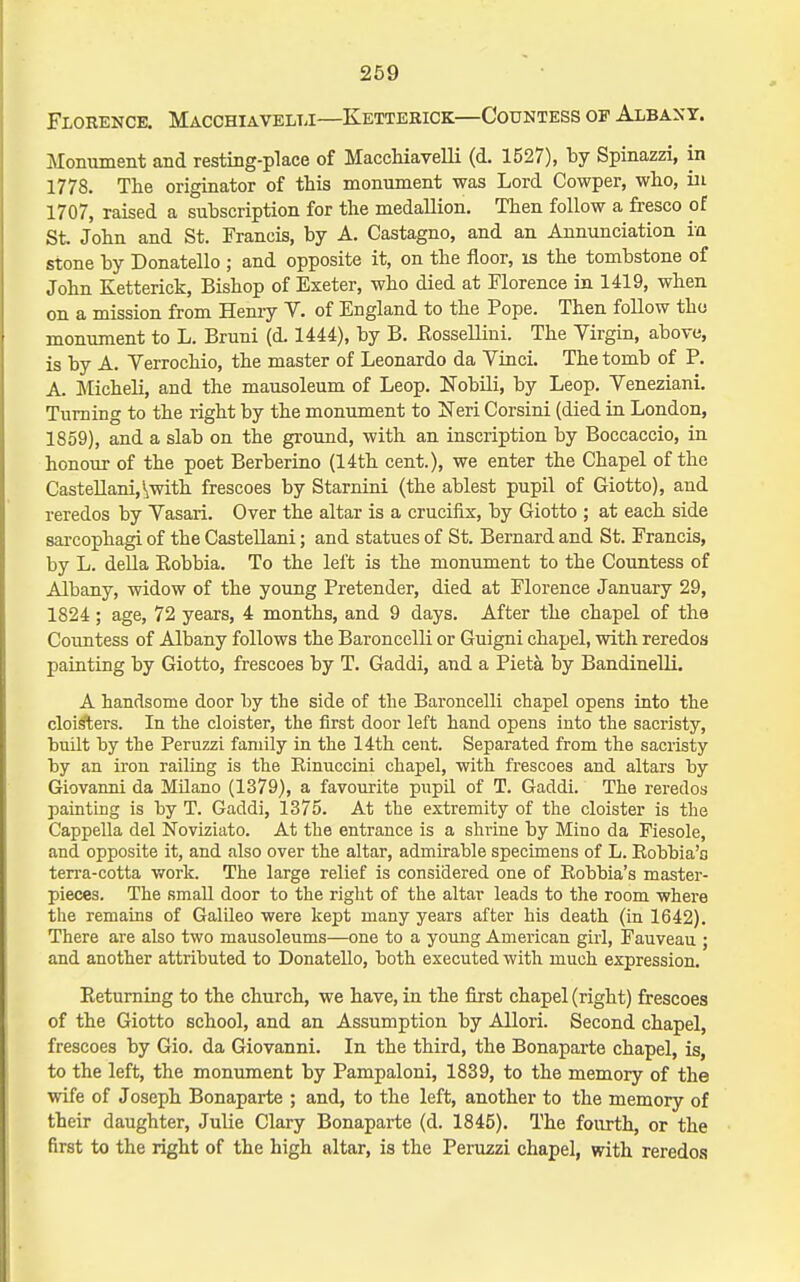 Florence. Macchiavelli—Kettebick—Countess of Albany. Monument and resting-place of Macchiavelli (d. 1527), by Spinazzi, in 1778. The originator of this monument was Lord Cowper, who, in 1707, raised a subscription for the medallion. Then follow a fresco of St. John and St. Francis, by A. Castagno, and an Annunciation in stone by Donatello ; and opposite it, on the floor, is the tombstone of John Ketterick, Bishop of Exeter, who died at Florence in 1419, when on a mission from Heniy V. of England to the Pope. Then follow tho monument to L. Bruni (d. 1444), by B. Eossellini. The Virgin, above, is by A. Verrochio, the master of Leonardo da Yinci. The tomb of P. A. Micheli, and the mausoleum of Leop. Nobili, by Leop. Veneziani. Turning to the right by the monument to ITeri Corsini (died in London, 1859), and a slab on the ground, with an inscription by Boccaccio, in honour of the poet Berberino (14th cent.), we enter the Chapel of the CasteUani,\witli frescoes by Starnini (the ablest pupil of Giotto), and reredos by Yasari. Over the altar is a crucifix, by Giotto ; at each side sarcophagi of the Castellani; and statues of St. Bernard and St. Francis, by L. della Eobbia. To the left is the monument to the Countess of Albany, widow of the young Pretender, died at Florence January 29, 1824; age, 72 years, 4 months, and 9 days. After the chapel of the Countess of Albany follows the Bai-oncelli or Guigni chapel, with reredos painting by Giotto, frescoes by T. Gaddi, and a Pieta by Bandinelli. A handsome door by the side of the Baroncelli chapel opens into the clois'ters. In the cloister, the first door left hand opens into the sacristy, built by the Peruzzi family in the 14th cent. Separated from the sacristy by an iron railing is the Kinuccini chapel, with frescoes and altars by Giovanni da Milano (1379), a favourite piipil of T. Gaddi. The reredos painting is by T. Gaddi, 1375. At the extremity of the cloister is the Cappella del Noviziato. At the entrance is a shrine by Mino da Fiesole, and opposite it, and also over the altar, admirable specimens of L. Eobbia'o terra-cotta work. The large relief is considered one of Eobbia's master- pieces. The small door to the right of the altar leads to the room where the remains of GalUeo were kept many years after his death (in 1642). There are also two mausoleums—one to a yoimg American girl, Fauveau ; and another attributed to Donatello, both executed with much expression. Eetuming to the church, we have, in the first chapel (right) frescoes of the Giotto school, and an Assumption by Allori. Second chapel, frescoes by Gio. da Giovanni. In the third, the Bonaparte chapel, is, to the left, the monument by Pampaloni, 1839, to the memory of the wife of Joseph Bonaparte ; and, to the left, another to the memory of their daughter, Julie Clary Bonaparte (d. 1845). The fourth, or the first to the right of the high altar, is the Peruzzi chapel, with reredcs