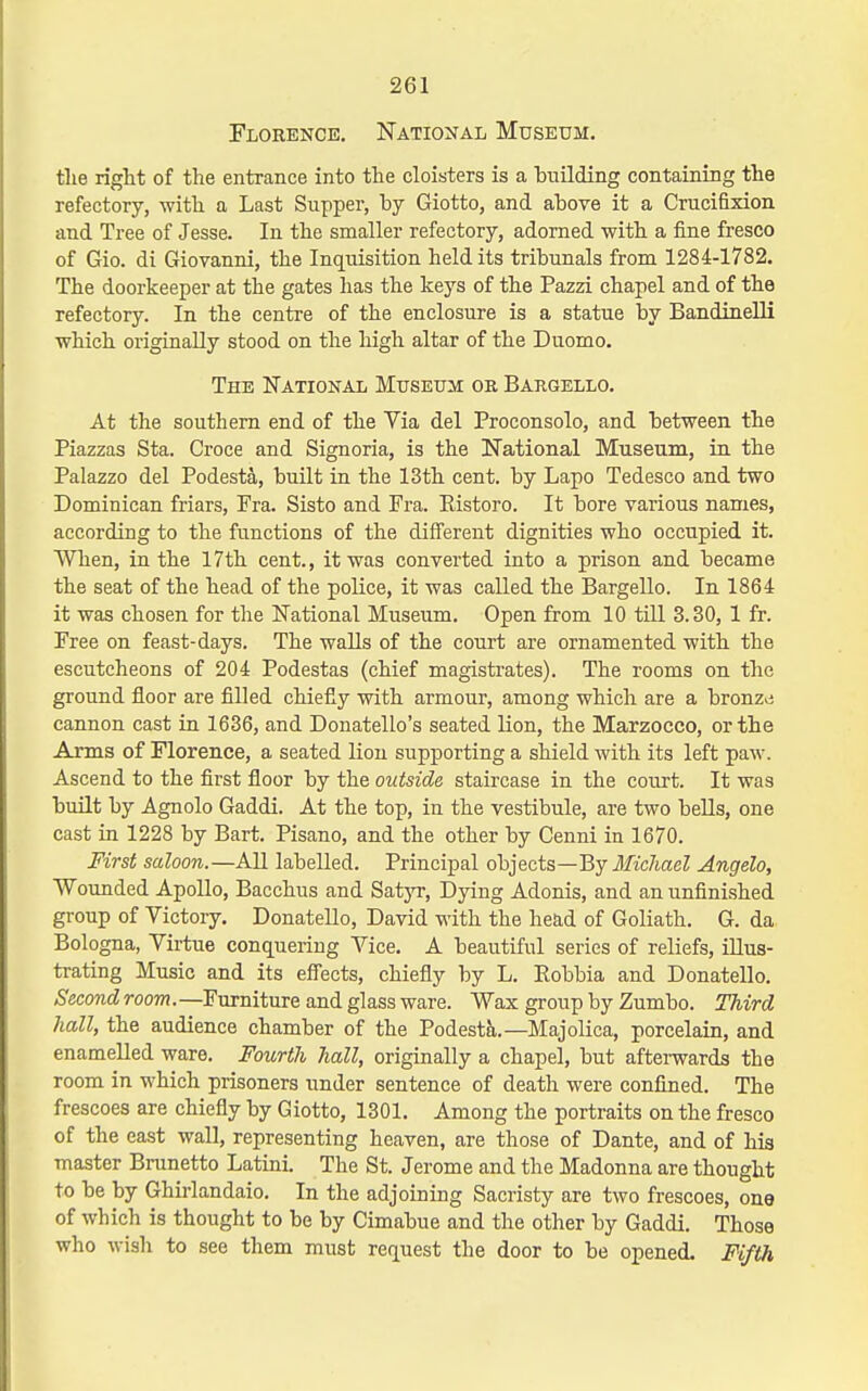 Florence. National Museum, the right of the entrance into the cloisters is a building containing the refectory, with a Last Supper, by Giotto, and above it a Crucifixion and Tree of Jesse. In the smaller refectory, adorned with a iine fresco of Gio. di Giovanni, the Inquisition held its tribunals from 1284-1782. The doorkeeper at the gates has the keys of the Pazzi chapel and of the refectory. In the centre of the enclosure is a statue by Bandinelli which originally stood on the high altar of the Duomo. The IfATioNAL Museum or Bargello. At the southern end of the Via del Proconsolo, and between the Piazzas Sta. Croce and Signoria, is the National Museum, in the Palazzo del Podesta, built in the 13th cent, by Lapo Tedesco and two Dominican friars, Fra. Sisto and Fra. Eistoro. It bore various names, according to the functions of the different dignities who occupied it. When, in the I7th cent., it was converted into a prison and became the seat of the head of the police, it was called the Bargello. In 1864 it was chosen for tlie National Museum. Open from 10 till 3.30, 1 fr. Free on feast-days. The walls of the court are ornamented with the escutcheons of 204 Podestas (chief magisti'ates). The rooms on the ground floor are filled chiefiy with armour, among which are a bronze cannon cast in 1636, and Donatello's seated lion, the Marzocco, or the Arms of Florence, a seated lion supporting a shield with its left paw. Ascend to the first floor by the outside staircase in the court. It was built by Agnolo Gaddi. At the top, in the vestibule, are two bells, one cast in 1228 by Bart. Pisano, and the other by Cenni in 1670. First saloon.—All labelled. Principal objects—By Michael Angelo, Wounded Apollo, Bacchus and Satyr, Dying Adonis, and an unfinished group of Victory. DonateUo, David with the head of Goliath. G. da Bologna, Virtue conquering Vice. A beautiful series of reliefs, illus- trating Music and its efiects, chiefly by L. Eobbia and DonateUo. Second room.—Furniture and glass ware. Wax group by Zumbo. Third hall, the audience chamber of the Podesta.—Majolica, porcelain, and enamelled ware. Fourth hall, originally a chapel, but afterwards the room in which prisoners under sentence of death were confined. The frescoes are chiefly by Giotto, 1301. Among the portraits on the fresco of the east wall, representing heaven, are those of Dante, and of his master Brunetto Latini. The St. Jerome and the Madonna are thought to be by Ghii-landaio. In the adjoining Sacristy are two frescoes, one of which is thought to be by Cimabue and the other by Gaddi. Those who wish to see them must request the door to be opened. Fifth