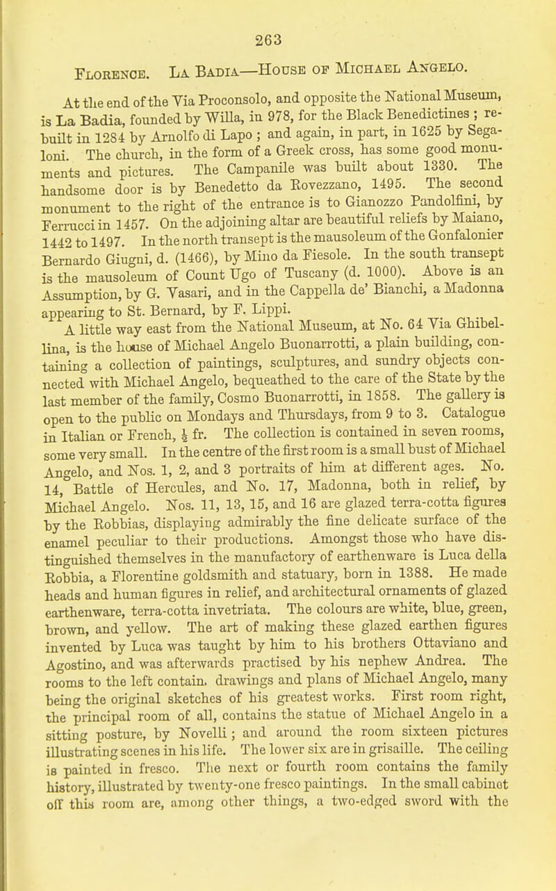 Florenob. La Badia—House of Michael Angelo. At tlie end of the Yia Proconsolo, and opposite the National Museum, is La Badia, founded hy WiUa, in 978, for the Black Benedictines ; re- built in 1284 by Arnolfo di Lapo ; and again, in part, m 1625 by Sega- loni The church, in the form of a Greek cross, has some good monu- ments and pictures. The Campanile was buUt about 1330. The handsome door is by Benedetto da Eovezzano, 1495. The second monument to the right of the entrance is to Gianozzo PandoMni, by Terrucci in 1457. On the adjoining altar are beautiful reUefs by Maiano, 1442 to 1497. In the north transept is the mausoleum of the Gonfalonier Bernardo Giugni, d. (1466), by Mino da Fiesole. In the south transept is the mausoleum of Count Ugo of Tuscany (d. 1000). Above is an Assumption, by G. Vasari, and in the Cappella de' Bianchi, a Madonna appearing to St. Bernard, by P. Lippi. A little way east from the National Museum, at No. 64 Yia Ghibel- lina, is the house of Michael Angelo Buonarrotti, a plain building, con- taining a collection of paintings, sculptures, and sundry objects con- nected with Michael Angelo, becLueathed to the care of the State by the last member of the famHy, Cosmo Buonarrotti, in 1858. The gaUery is open to the public on Mondays and Thursdays, from 9 to 3. Catalogue in Italian or Prench, i fr. The collection is contained in seven rooms, some very small. In the centre of the first room is a small bust of Michael Angelo, and Nos. 1, 2, and 3 portraits of him at different ages. No. 14,° Battle of Hercules, and No. 17, Madonna, both in reHef, by Michael Angelo. Nos. 11, 13,15, and 16 are glazed terra-cotta figures by the Eobbias, displaying admirably the fine delicate surface of the enamel peculiar to their productions. Amongst those who have dis- tinguished themselves in the manufactory of earthenware is Luca della Eobbia, a Plorentine goldsmith and statuary, born in 1388. He made heads and human figui-es in relief, and architectural ornaments of glazed earthenware, terra-cotta invetriata. The colours are white, blue, green, brown, and yellow. The art of making these glazed earthen figures invented by Luca was taught by hrm to his brothers Ottaviano and Agostino, and was afterwards practised by his nephew Andrea. The rooms to the left contain, di-awings and plans of Michael Angelo, many being the original sketches of his greatest works. Pirst room right, the principal room of all, contains the statue of Michael Angelo in a sitting posture, by Novelli; and around the room sixteen pictures illusti-ating scenes in his life. The lower six are in grisaille. The ceiling is painted in fresco. The next or fourth room contains the family history, illustrated by twenty-one fresco paintings. In the small cabinet off this room are, among other things, a two-edged sword with the