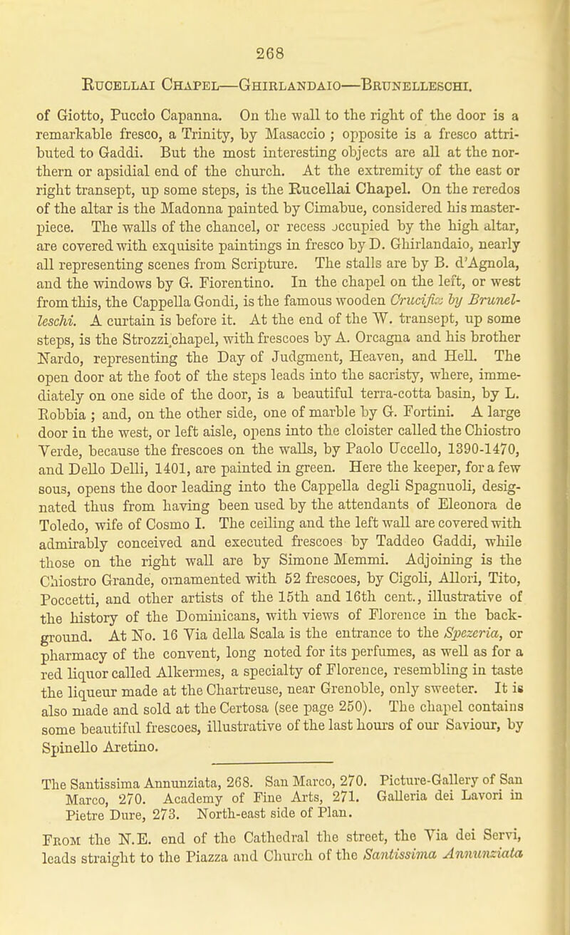 RucELLAi Chapel—Ghirlandaio—Brunelleschi. of Giotto, Puccio Capanna. On the wall to the right of the door is a remarkable fresco, a Trinity, by Masaccio ; opposite is a fresco attri- buted to Gaddi. But the most interesting objects are aU at the nor- thern or apsidial end of the church. At the extremity of the east or right transept, up some steps, is the Rucellai Chapel. On the reredos of the altar is the Madonna painted by Cimabue, considered his master- piece. The walls of the chancel, or recess jccupied by the high altar, are covered with exquisite paintings ta fresco byD. Ghirlandaio, nearly all representing scenes from Scripture. The stalls are by B. dAgnola, and the windows by G. Fiorentino. In the chapel on the left, or west from this, the CappeUa Gondi, is the famous wooden Crucifir: hy Brunel- leschi. A curtain is before it. At the end of the W. transept, up some steps, is the Strozzi chapel, with frescoes by A. Orcagna and his brother Ifardo, representiag the Day of Judgment, Heaven, and HeU. The open door at the foot of the steps leads into the sacristy, where, imme- diately on one side of the door, is a beautiful terra-cotta basin, by L. Eobbia ; and, on the other side, one of marble by G. Fortini. A large door in the west, or left aisle, opens into the cloister called the Chiostro Verde, because the frescoes on the walls, by Paolo fJccello, 1390-1470, and Dello DeUi, 1401, are painted in green. Here the keeper, for a few sous, opens the door leading into the CappeUa degH Spagnuoli, desig- nated thus from having been used by the attendants of Eleonora de Toledo, wife of Cosmo I. The ceiling and the left wall are covered with admirably conceived and executed frescoes by Taddeo Gaddi, while those on the right waU are by Simone Memmi. Adjoining is the Chiostro Grande, ornamented with 52 frescoes, by Cigoli, Allori, Tito, Poccetti, and other artists of the 15th and 16th cent., illustrative of the history of the Dominicans, with views of Florence in the back- ground. At No. 16 Via della Scala is the entrance to the SiJezeria, or pharmacy of the convent, long noted for its perfumes, as weU as for a red liquor called Alkermes, a specialty of Florence, resembling in taste the liqueur made at the Charti-euse, near Grenoble, only sweeter. It is also made and sold at the Certosa (see page 250). The chapel contains some beautiful frescoes, illustrative of the last houi-s of om- Saviour, by Spinello Aretino. The Sautissima Annunziata, 268. San Marco, 270. Picture-Gallery of San Marco, 270. Academy of Fine Aa-ts, 271. Galleria del Lavori in Pietre Dure, 273. North-east side of Plan. From the N.E. end of the Cathedral the street, the Via dei Servi, leads straight to the Piazza and Church of the Santissima Anminxiata
