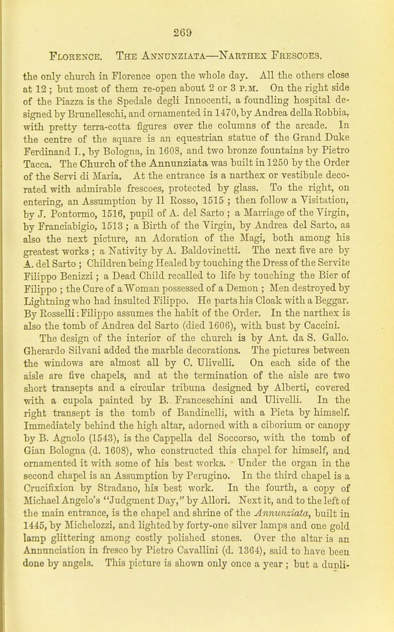 Florence. The Aitnunziata—Narthex Frescoes. the only clmrcli in Florence open the whole day. All the others close at 12 ; but most of them re-open about 2 or 3 P.M. On the right side of the Piazza is the Spedale degli Innocenti, a foundling hospital de- signed by Brunelleschi, and ornamented in 1470, by Andrea della Robbia, with pretty terra-cotta figures over the columns of the arcade. In the centre of the square is an equestrian statue of the Grand Dulce Ferdinand T., by Bologna, ia 1608, and two bronze fountains by Pietro Tacca. The Church of the Ajmunziata was built in 1250 by the Order of the Servi di Maria. At the entrance is a narthex or vestibule deco- rated with admirable frescoes, protected by glass. To the right, on entering, an Assumption by 11 Eosso, 1515 ; then follow a Visitation, by J. Pontormo, 1516, pupU of A. del Sarto ; a Marriage of the Virgin, by Franciabigio, 1513 ; a Birth of the Virgin, by Andrea del Sarto, as also the next picture, an Adoration of the Magi, both among his greatest works ; a Nativity by A. Baldovinetti. The next five are by A. del Sarto ; Children being Healed by touching the Dress of the Servite FUippo Benizzi ; a Dead Child recalled to life by touching the Bier of Filippo ; the Cure of a Woman possessed of a Demon ; Men destroyed by Lightning who had insulted Filippo. He parts his Cloak with a Beggar. By Eosselli; Filippo assumes the habit of the Order. In the narthex is also the tomb of Andrea del Sarto (died 1606), with bust by Caccini. The design of the interior of the church is by Ant. da S. Gallo. Gherardo Silvani added the marble decorations. The pictures between the windows are almost all by C. UliveUi. On each side of the aisle are five chapels, and at the termination of the aisle are two short transepts and a circular tribuna designed by Alberti, covered with a cupola painted by B. Franceschini and Ulivelli. In the right transept is the tomb of Bandinelli, with a Pieta by himself. Immediately behind the high altar, adorned with a ciborium or canopy by B. Agnolo (1543), is the Cappella del Soccorso, with the tomb of Gian Bologna (d. 1608), who constructed this chapel for himself, and ornamented it with some of his best works. Under the organ iii the second chapel is an Assumption by Perugino. In the third chapel is a Crucifixion by Stradano, his best work. In the fourth, a copy of Michael Angelo's ' 'Judgment Day, by AUori. Next it, and to the left of the main enti'ance, is the chapel and shiine of the Ajmunziata, built in 1445, by Michelozzi, and lighted by forty-one silver lamps and one gold lamp glittering among costly polished stones. Over the altar is an Annunciation in fresco by Pietro Cavallini (d. 1364), said to have been done by angels. This picture is shown only once a year ; but a dunli-