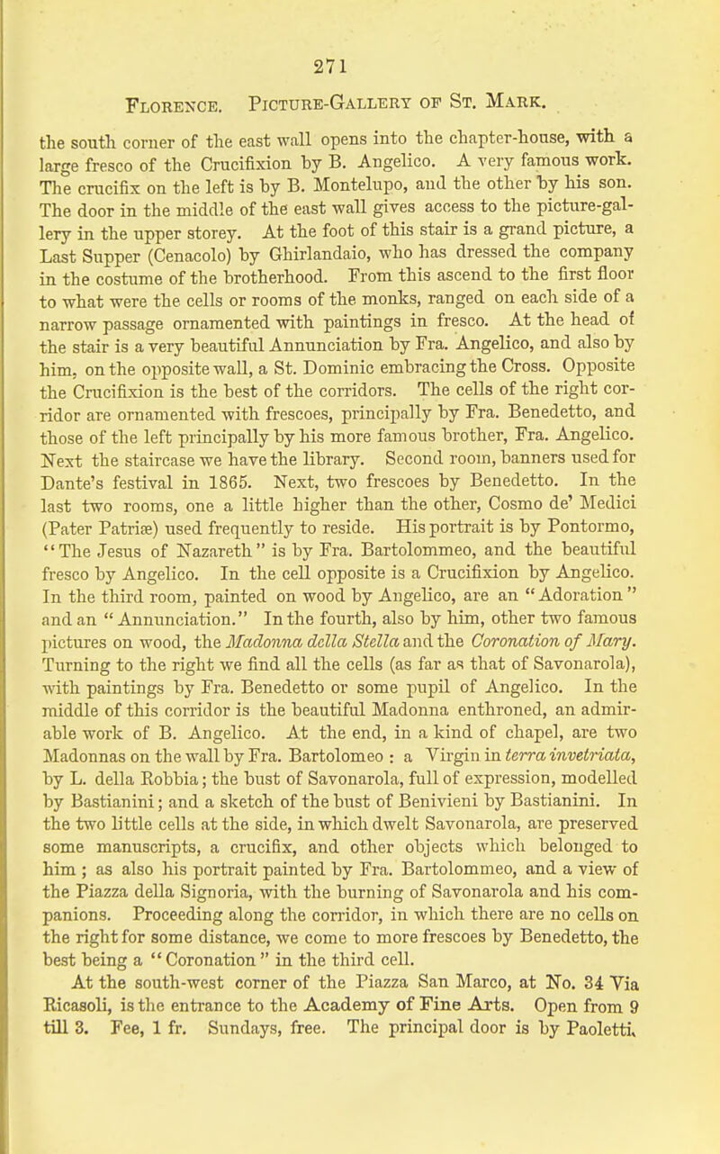 Florence. Picture-Gallery op St. Mark. the south corner of the east wall opens into the chapter-house, with a large fresco of the Crucifixion by B. Angelico. A very famous work. The crucifix on the left is by B. Montelupo, and the other by his son. The door in the middle of the east wall gives access to the picture-gal- lery in the upper storey. At the foot of this stair is a grand picture, a Last Supper (Cenacolo) by Ghirlandaio, who has dressed the company in the costume of the brotherhood. From this ascend to the first floor to what were the cells or rooms of the monks, ranged on each side of a narrow passage ornamented with paintings in fresco. At the head of the stair is a very beautiful Annunciation by Fra. Angelico, and also by him, on the opposite wall, a St. Dominic embracing the Cross. Opposite the Crucifixion is the best of the corridors. The cells of the right cor- ridor are ornamented with frescoes, principally by Fra. Benedetto, and those of the left principally by his more famous brother, Fra. Angelico. Next the staircase we have the library. Second room, banners used for Dante's festival in 1865. Next, two frescoes by Benedetto. In the last two rooms, one a little higher than the other, Cosmo de' Medici (Pater Patrite) used frequently to reside. His portrait is by Pontormo, The Jesus of Nazareth is by Fra. Bartolommeo, and the beautifiil fresco by Angelico. In the cell opposite is a Crucifixion by Angelico. In the third room, painted on wood by Angelico, are an Adoration and an  Annunciation. In the fourth, also by him, other two famous pictures on wood, the Madonna dclla Stella and the Coronation of Mary. Turning to the right we find all the cells (as far as that of Savonarola), with paintings by Fra. Benedetto or some pupil of Angelico. In the middle of this corridor is the beautiful Madonna enthroned, an admir- able work of B. Angelico. At the end, in a kind of chapel, are two Madonnas on the wall by Fra. Bartolomeo : a Virgin in terra invetriaia, by L. della Robbia; the bust of Savonarola, full of expression, modelled by Bastianini; and a sketch of the bust of Benivieni by Bastianini. In the two little cells at the side, in which dwelt Savonarola, are preserved some manuscripts, a crucifix, and other objects which belonged to him ; as also his portrait painted by Fra. Bartolommeo, and a view of the Piazza della Signoria, with the burning of Savonarola and his com- panions. Proceeding along the corridor, in which there are no cells on the right for some distance, we come to more frescoes by Benedetto, the best being a  Coronation  in the third cell. At the south-west corner of the Piazza San Marco, at No. 34 Via Ricasoli, is the entrance to the Academy of Fine Arts. Open from 9 till 3. Fee, 1 fr. Sundays, free. The principal door is by Paolettiv