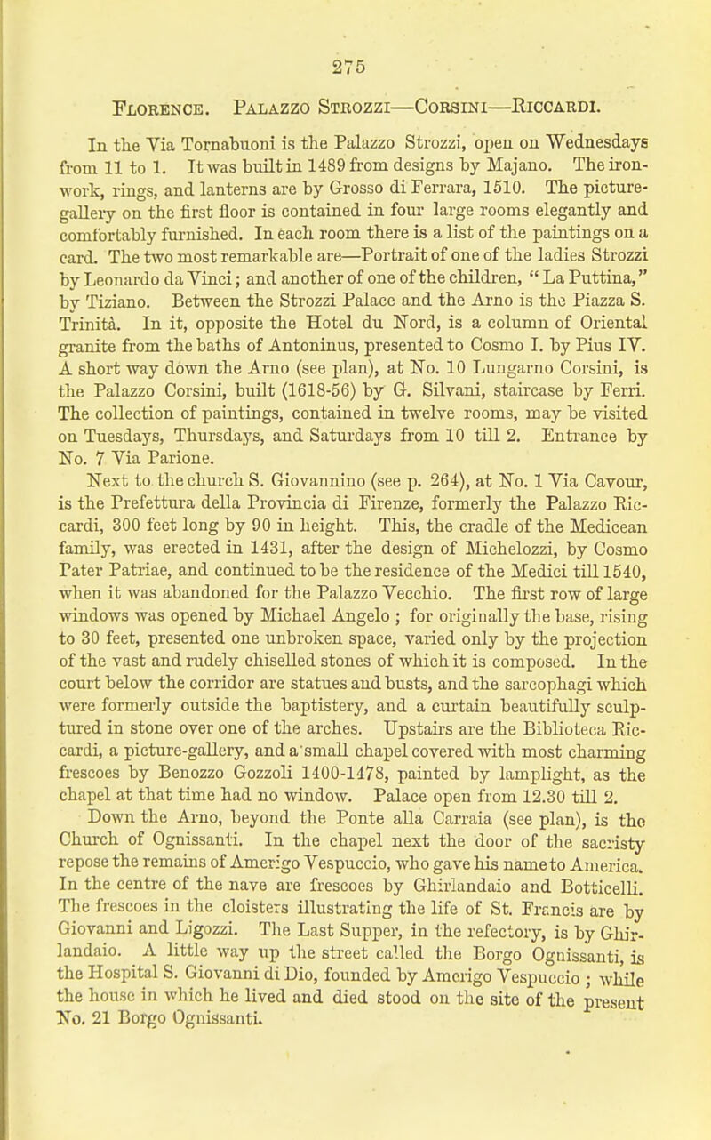 2V5 Florence. Palazzo Strozzi—Corsini—Eiccardi. In the Via Tornabuoni is the Palazzo Strozzi, open on Wednesdays from 11 to 1. It was built in 1489 from designs by Majano. The iron- work, rings, and lanterns are by Grosso di Ferrara, 1510. The picture- gaUery on the first floor is contained in fom- large rooms elegantly and comfortably fui-nished. In each room there is a list of the paintings on a card. The two most remarkable are—Portrait of one of the ladies Strozzi by Leonardo da Vinci; and an other of one of the children, La Puttina, by Tiziano. Between the Strozzi Palace and the Arno is the Piazza S. Trinita. In it, opposite the Hotel du Nord, is a column of Oriental granite from the baths of Antoninus, presented to Cosmo I. by Pius IV. A short way down the Arno (see plan), at No. 10 Lungarno Corsini, is the Palazzo Corsini, built (1618-56) by G. Silvani, staircase by Perri. The collection of paintings, contained in twelve rooms, may be visited on Tuesdays, Thursdays, and Saturdays from 10 till 2. Enbrance by No. 7 Via Parione. Next to the church S. Giovannino (see p. 264), at No. 1 Via Cavour, is the Prefettura della Provincia di Firenze, formerly the Palazzo Eic- cardi, 300 feet long by 90 in height. This, the cradle of the Medicean family, was erected in 1431, after the design of Michelozzi, by Cosmo Pater Patriae, and continued to be the residence of the Medici tiU 1540, when it was abandoned for the Palazzo Vecchio. The fii'st row of large windows was opened by Michael Angelo ; for originally the base, rising to 30 feet, presented one unbroken space, varied only by the projection of the vast and rudely chiselled stones of which it is composed. In the court below the corridor are statues and busts, and the sarcophagi which were formerly outside the baptistery, and a curtain beautifully sculp- tured in stone over one of the arches. Upstairs are the Biblioteca Eic- cardi, a picture-gallery, and a'smaU chapel covered with most charming frescoes by Benozzo Gozzoli 1400-1478, painted by lamplight, as the chapel at that time had no window. Palace open from 12.30 till 2. Down the Arno, beyond the Ponte alia Carraia (see plan), is the Church of Ognissanti. In the chapel next the door of the sacristy repose the remains of Amerigo Vespuccio, who gave his name to America. In the centre of the nave are frescoes by Ghirlandaio and Botticelli. The frescoes in the cloisters illustrating the life of St. Francis are by Giovanni and Ligozzi. The Last Supper, in the refectory, is by Ghir- landaio. A little way up the street called the Borgo Ognissanti, is the Hospital S. Giovanni di Dio, founded by Amerigo Vespuccio ; while the house in which he lived and died stood on the site of the present No. 21 Borgo Ognissanti.