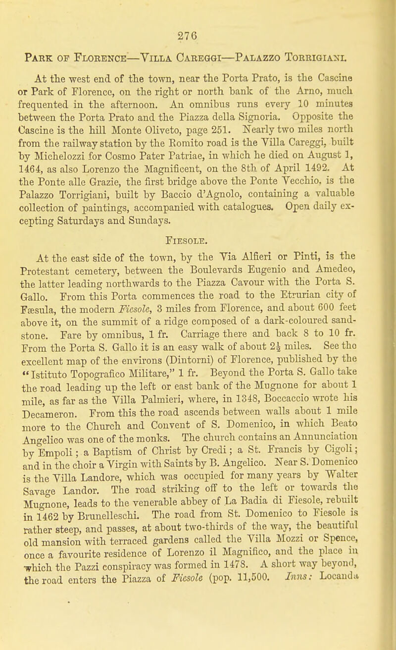 Park op Florence—Villa Careggi—Palazzo Torrigianl At the west end of the town, near the Porta Prato, is the Cascina or Park of Florence, on the right or north bank of the Arno, much frequented in the afternoon. An omnibus runs every 10 minutes between the Porta Prato and the Piazza della Signoria. Opposite the Cascine is the hill Monte Oliveto, page 251. Nearly two miles north from the railway station by the Eomito road is the VUla Careggi, built by Michelozzi for Cosmo Pater Patriae, in which he died on August 1, 1464, as also Lorenzo the Magnificent, on the 8th of April 1492. At the Ponte alle Grazie, the first bridge above the Ponte Vecchio. is the Palazzo Torrigiani, built by Baccio d'Agnolo, containing a valuable collection of paintings, accompanied with catalogues. Open daily ex- cepting Saturdays and Sundays. FlESOLE. At the east side of the town, by the Via Alfieri or Pinti, is the Protestant cemetery, between the Boulevards Eugenio and Amedeo, the latter leading northwards to the Piazza Cavour with the Porta S. Gallo. From this Porta commences the road to the Etrurian city of Fffisula, the modern Fiesolc, 3 miles from Florence, and about 600 feet above it, on the summit of a ridge composed of a dark-coloured sand- stone. Fare by omnibus, 1 fr. Carriage there and back 8 to 10 fr. From the Porta S. Gallo it is an easy walk of about 2^ miles. See tho excellent map of the environs (Dintorni) of Florence, published by the  Istituto Topografico Militare, 1 fr. Beyond the Porta S. Gallo take the road leading up the left or east bank of the Mugnone for about 1 mile, as far as the Villa Palmieri, where, in 1348, Boccaccio wrote his Decameron. From this the road ascends between walls about 1 mile more to the Church and Convent of S. Domenico, in which Beato Angelico was one of the monks. The church contains an Annunciation by Empoli; a Baptism of Christ by Credi; a St. Francis by Cigoli; and in the choir a Virgin with Saints by B. Angelico. Near S. Domenico is the Villa Landore, which was occupied for many years by Walter Savage Landor. The road strildng off to the left or towards tlie Mugnone, leads to the venerable abbey of La Badia di Fiesole, rebuilt in 1462 by Brunelleschi. The road from St. Domenico to Fiesole is rather steep, and passes, at about two-thirds of the way, the beautiful old mansion with terraced gardens called the Villa Mozzi or Spence, once a favourite residence of Lorenzo il Magnifico, and the place in ■which the Pazzi conspiracy was formed in 1478. A short way beyond, the road enters the Piazza of Fiesole (pop. 11,500. Imis: Locauda