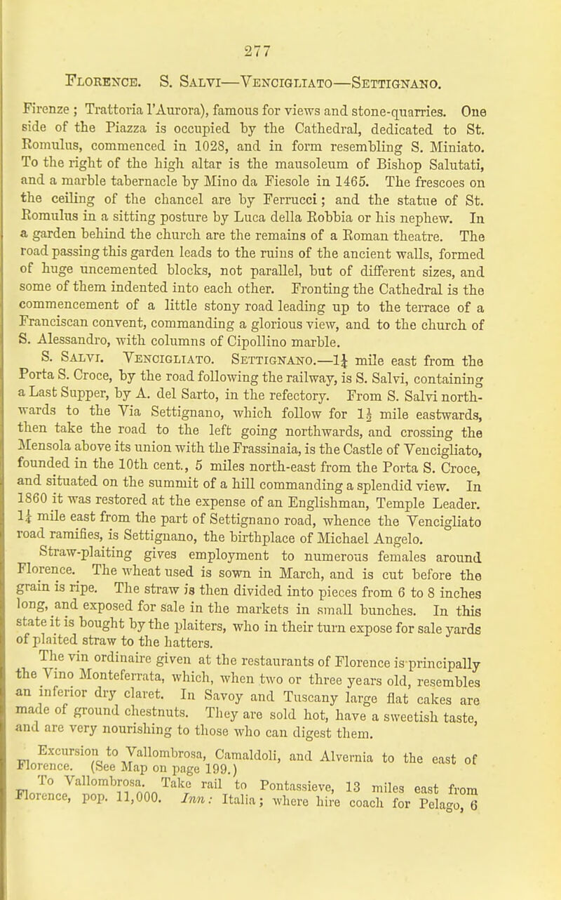 Florexcb. S. Salvi—VE^^CIGLIATO—Settignano, Firenze ; Trattoria I'Aurora), famous for views and stone-quarries. One side of the Piazza is occupied by the Cathedral, dedicated to St. Romulus, commenced in 1028, and in form resembling S. Miniato. To the right of the high altar is the mausoleum of Bishop Salutati, and a marble tabernacle by Mino da Fiesole in 1465. The frescoes on the ceiling of the chancel are by Ferrucci; and the statue of St. Romulus in a sitting posture by Luca della Robbia or his nephew. In a garden behind the church are the remains of a Roman theatre. The road passing this garden leads to the ruins of the ancient walls, formed of huge uncemented blocks, not parallel, but of different sizes, and some of them indented into each other. Fronting the Cathedral is the commencement of a little stony road leading up to the terrace of a Franciscan convent, commanding a glorious view, and to the church of S. Alessandro, with columns of Cipollino marble. S. Salvi. Vencigliato. Settignano.—1\ mile east from the Porta S. Croce, by the road following the railway, is S. Salvi, containing a Last Supper, by A. del Sarto, in the refectory. From S. Salvi north- wards to the Via Settignano, which follow for 1| mile eastwards, then take the road to the left going northwards, and crossing the Mensola above its union with the Frassinaia, is the Castle of Vencigliato, founded in the 10th cent., 5 miles north-east from the Porta S. Croce, and situated on the summit of a hill commanding a splendid view. In 1860 it was restored at the expense of an Englishman, Temple Leader. 14 mile east from the part of Settignano road, whence the Vencigliato road ramifies,^ is Settignano, the birthplace of Michael Angelo, Straw-plaiting gives employment to numerous females around Florence.^ The wheat used is sown in March, and is cut before the grain is ripe. The straw is then divided into pieces from 6 to 8 inches long, and exposed for sale in the markets in small bunches. In this state it is bought by the plaiters, who in their turn expose for sale yards of plaited straw to the hatters. The vin ordinaire given at the restaurants of Florence is principally the Vmo Montefen-ata, which, when two or three years old, resembles an inferior dry claret. In Savoy and Tuscany large flat cakes are made of ground chestnuts. They are sold hot, have a sweetish taste, and are very nourishing to those who can digest them. Excursion to Vallombrosa, Camaldoli, and Alvernia to the east of Florence. (See Map on page 199.) To Vallombrosa. Take rail' to Pontassieve, 13 miles east from Florence, pop. 11,000. Inn: Italia; where hi.'e coach for Pelago° 6