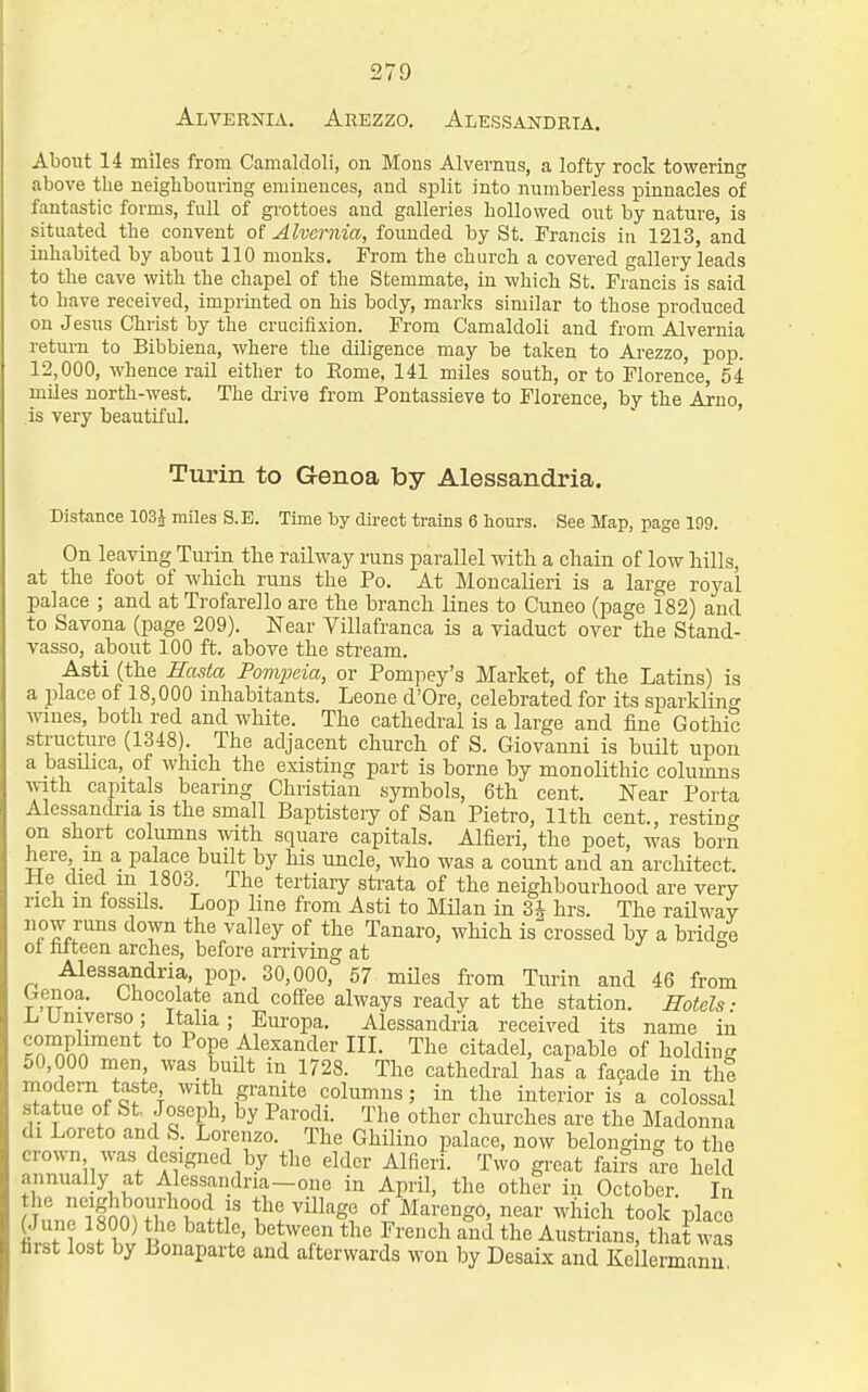 Alvernia. Arezzo. Alessandria. About 14 miles from Canicaldoli, on Mous Alvemus, a lofty rock towering above the neighbouring emiueuces, and split into numberless pinnacles of fantastic forms, full of grottoes and galleries hollowed out by nature, is situated the convent Alvcrnia, founded by St. Francis in 1213, and inhabited by about 110 monks. From the church a covered gallery leads to the cave with the chapel of the Stemmate, in which St. Francis is said to have received, imprinted on his body, marks similar to those produced on Jesus Christ by the crucifixion. From Camaldoli and from Alvernia retui-n to Bibbiena, where the diligence may be taken to Arezzo, pop. 12,000, whence rail either to Eome, 141 miles south, or to Florence, 54 mUes north-west. The drive from Pontassieve to Florence, by the Arno, is very beautiful. ' ' Turin to Genoa by Alessandria. Distance 103J miles S.E. Time by direct trains 6 hours. See Map, page 199. On leaving Tiu'in the railway runs parallel with a chain of low hUls, at the foot of which runs the Po. At Moncalieri is a large royal palace ; and at Trofarello are the branch lines to Cuneo (page 182) and to Savona (page 209). Near Yillafranca is a viaduct over the Stand- vasso, about 100 ft. above the stream. Asti (the Hastco Fompeia, or Pompey's Market, of the Latins) is a place of 18,000 inhabitants. Leone d'Ore, celebrated for its sparklino- wines, both red and white. The cathedral is a large and fine Gothic structare (1348). The adjacent church of S. Giovanni is built upon a basilica, of which the existing part is borne by monolithic columns with capitals bearing Christian symbols, 6th cent. Near Porta Alessandria is the small Baptistery of San Pietro, 11th cent., resting on short columns with square capitals. Alfieri, the poet, was born here, in a palace built by his uncle, who was a count and an architect. He died in 1803. The tertiary sti-ata of the neighbourhood are very rich in fossils. Loop line from Asti to MUan in 3* hrs. The railway now runs down the valley of the Tanaro, which is^crossed by a bridge ol falteen arches, before arriving at •> a Alessandria, pop. 30,000, 57 miles from Turin and 46 from Genoa. Chocolate and coffee always ready at the station, mtels: LUniyerso ; Itaha; Europa. Alessandria received its name in *° Pope Alexander III. The citadel, capable of holding 50,000 men was built in 1728. The cathedral has a facade in thi modem taste with granite columns; in the interior is a colossal statue of St. Joseph, by Parodi. The other churches are the Madonna di Loreto and S. Lorenzo. The Ghilino palace, now belonging to the crown was designed by the elder Alfieri. Two great fai?s are held annually at Alessandria-one in April, the other in October. In Tnnrittfh T?li' «i!^ill«go of Marengo, near which took place (June 1800) the battle, between the French and the Austrians, that was first lost by Bonaparte and afterwards won by Desaix and Ke lermanu