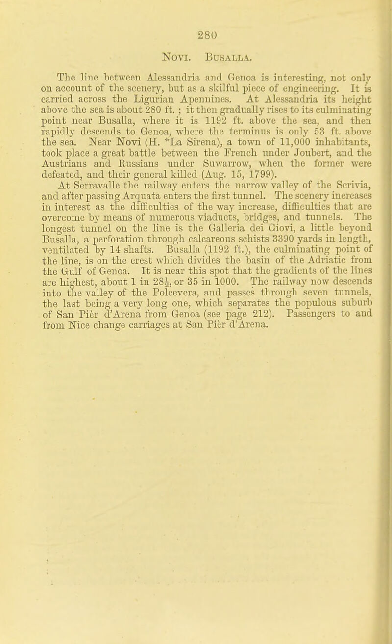 NOVI. BUSALLA. The line between Alessandria and Genoa is intei'esting, not only on account of the scenery, but as a skilful jjiece of engineering. It is carried across the Ligurian Apennines. At Alessandria its height above the sea is about 280 ft. ; it theia gi'adually rises to its culminating point near Busalla, where it is 1192 ft. above the sea, and then rax^idly descends to Genoa, where the terminus is only 53 ft. above the sea. Near Novi (H. *La Sirena), a town of 11,000 inhabitants, took j)lace a great battle between the French under Joubert, and the Austrians and Russians iinder SuwaiTow, when the former were defeated, and their general killed (Aug. 15, 1799). At Serravalle the railway enters the narrow valley of the Scrivia, and after passing Arquata enters the first tunnel. The scenerj- increases in interest as the difhculties of the wa}'' increase, difficulties that are overcome by means of numerous viaducts, bridges, and tunnels. The longest tunnel on the line is the Galleria del Oiovi, a little beyond Busalla, a perforation through calcareous schists 3390 yards in length, ventilated by 14 shafts. Busalla (1192 ft.), the culminating point of the line, is on the crest which divides the basin of the Adiiatic from the Gulf of Genoa. It is near this spot that the gradients of the lines are highest, about 1 in 28^, or 35 in 1000. The railway now descends into the valley of the Polcevera, and passes through seven tunnels, the last being a very long one, which separates the populous suburli of San Pier d'Arena from Genoa (see page 212). Passengers to and from Nice change carriages at San Pier d'Ai'ena.