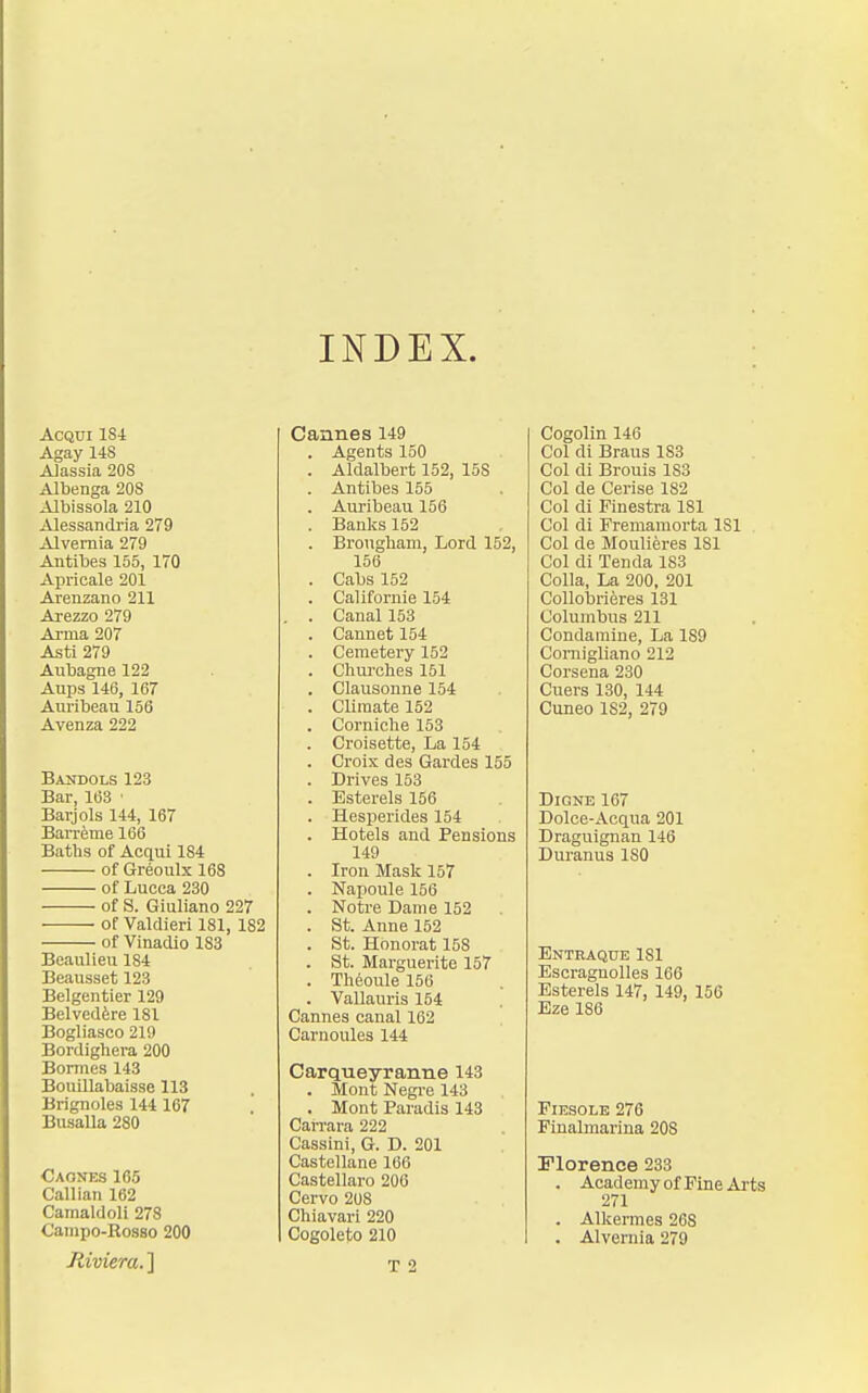 INDEX. AcQui ISl Agay 14S AJassia 208 Albenga 208 Albissola 210 Alessandria 279 Alvemia 279 Antibes 155, 170 Apricale 201 Arenzano 211 Arezzo 279 Arma 207 Asti 279 Aiibagne 122 Aups 146, 167 Auribeau 156 Avenza 222 Bandols 123 Bar, 163 ' Barjols 144, 167 Barreme 166 Baths of Acqui 184 of Greoulx 168 of Lucca 230 of S. Giuliano 227 of Valdieri 181, 182 of Vinadio 183 Beaiilieu 184 Beausset 123 Belgentier 129 Belvedere 181 Bogliasco 219 Bordighera 200 Bonnes 143 Bouillabaisse 113 Brignoles 144 167 Busalla 280 Caones 165 Callian 162 Camaldoli 278 Campo-Rosso 200 Jtiviem.] Cannes 149 . Agents 150 . Aldalbert 152, 15S . Antibes 155 . Auribeau 156 . Banks 152 . Brougham, Lord 152, 156 . Cabs 152 . Californie 154 , . Canal 153 . Cannet154 . Cemetery 152 . Churches 151 . Clausonne 154 . Climate 152 . Corniche 153 . Croisette, La 154 . Croix des Gardes 155 . Drives 153 . Esterels 156 . Hesperides 154 . Hotels and Pensions 149 . Iron Mask 157 . Napoule 156 . Notre Dame 152 . St. Anne 152 . St. Honorat 158 . St. Marguerite 157 . Theoule 156 . Vallauris 154 Cannes canal 162 Carnoules 144 Carqueyranne 143 . Mont Negi-e 143 . Mont Paradis 143 Carrara 222 Cassini, G. D. 201 Castellane 166 Castellaro 206 Cervo 208 Chiavari 220 Cogoleto 210 T 2 Cogolin 146 Col di Braus 183 Col di Brouis 183 Col de Cerise 182 Col di Finestra 181 Col di Fremamorta 181 Col de Moulieres 181 Col di Tenda 183 Colla, La 200, 201 Collobrieres 131 Columbus 211 Condainine, La 189 Comigliano 212 Corsena 230 Cuers 130, 144 Cuneo 182, 279 DiGNB 167 Dolce-Acqua 201 Draguignan 146 Duranus ISO Entraque 181 Escragnolles 166 Esterels 147, 149, 156 Eze 186 FiESOLE 276 Finalmarina 208 Florence 233 . Academyof Fine Arts 271 . Alkermes 268 . Alvernia 279