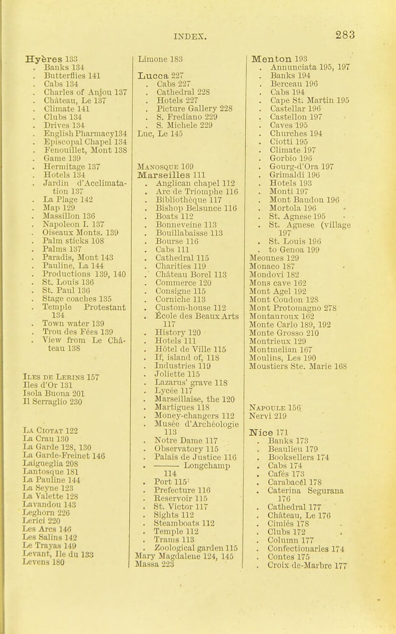 Hyferes 133 . Banks 134 . Butterflies 141 . Cabs 134 . Charles of Anjou 137 . Chateau, Le 137 . Climate 141 . Clubs 134 . Drives 134 . English Pharmacyl34 . Ei)isco]ial Chapel 134 . Fenouillet, Mont 13S . Game 139 . Hermitage 137 . Hotels 134 . Jardin d'Acclimata- tion 137 . La Plage 142 . Map 129 . Jrassillon 136 . Napoleon I. 137 . Oiseaux Monts. 139 . Palm sticlis lOS . Palms 137 . Paradis, Mont 143 . Pauline, La 144 . Productions 139, 140 . St. Louis 136 . St. Paul 136 . Stage coaches 135 . Temple Protestant 134 . Town water 139 . Trou des Fees 139 . View from Le Cha- teau 13S Iles de Lerins 157 lies d'Or 131 Isola Buona 201 II Serraglio 280 La Ciotat 122 La Crau 130 La Garde 128, 130 La Garde-Freinct 146 Laigueglia 208 Lantosque 181 La Pauline 144 La Se)aie 123 La Valette 128 Lavandou 143 Leghorn 220 Lerici 220 Les Arcs 140 Les Salins 142 Le Traya.s 149 Levant, He du 13.3 Levens180 Limone 183 Lucca 227 . Cabs 227 . Cathedral 228 . Hotels 227 . Picture Gallery 228 . S. Frediano 229 . S. Michele 229 Luc, Le 145 Manosque 109 Marseilles ill . Anglican chapel 112 . Arc de Triomplie 116 . Bibliotheque 117 . Bishop Belsunce 116 . Boats 112 . Bonneveiue 113 . Bouillabaisse 113 . Bourse 116 . Cabs 111 . Cathedral 115 . Charities 119 . Cliateau Borel 113. . Commerce 120 . Cousigne 115 . Corniclio 113 . Custom-house 112 . Nicole des Beaux Arts 117 . History 120 . Hotels 111 . Hotel de Ville 115 . If, island of, 118 . Industries 119 . Joliette 115 . Lazarus' grave 118 . Lycee 117 . Marseillaise, the 120 . Martigues IIS . Money-changers 112 . Musee d'Ai-cheologie 118 . Notre Dame 117 . Observatory 115 . Palais de Justice 116 . LongchamiJ 114 . Port 115 . Prefectirre 116 . Beservoir 115 . St. Victor 117 . Sights 112 . Steamboats 112 . Temple 112 . Trams 113 . Zoological garden 115 Mary Magdalene 124, 145 Massa 223 Menton 193 . Aununciata 195, 197 . Banks 194 . Berceau 196 . Cabs 194 . Cape St; Martin 195 . Castellar 196 . Castellon 197 . Caves 195 . Churches 194 . Ciotti 195 . Climate 197 . Gorbio 196 . Gourg-d'Ora 197 . Grimaldi 196 . Hotels 193 . Monti 197 . Mont Baudon 196 . Mortola 196 . St. Agnese 195 . St. Agnese (village 197 . St. Louis 196 . to Genoa 199 Meounes 129 Monaco 187 Mondo\i 182 Mons cave 162 Mont Agel 192 Mont Condon 128 Mont Protomagno 278 Montauroux 162 Monte Carlo 189, 192 Monte Grosso 210 Montrieux 129 MontmeUan 167 Moulins, Les 190 Moustiers Ste. Marie 168 Napoule 156. Nervi 219 Nice 171 . Banks 173 . Beaulieu 179 . Booksellers 174 . Cabs 174 . Cafes 173 . Carabacfil 178 . Caterina Segurana 176 . Cathedral 177 . Chftteau, Le 176 . Cimies 178 . Clubs 172 . Column 177 . Confectionaries 174 . Contes 175 . Croix de-Marbre 177