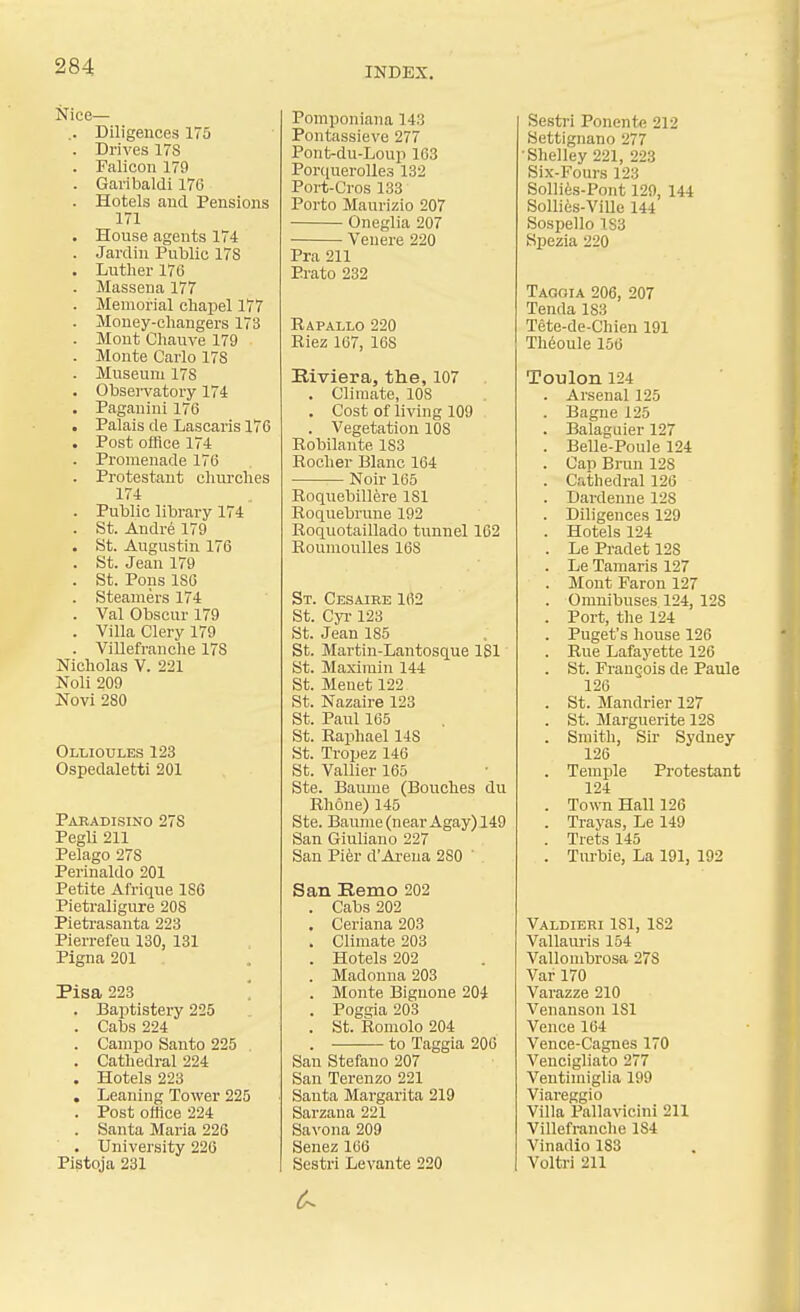 Nice— .. Diligences 175 . Drives ITS . Falicon 179 . Garibaldi 176 . Hotels and Pensions 171 . House agents 174 . Jardin Public 17S . Lutlier 176 . Massena 177 . Memorial chapel 177 . Money-changers 173 . Mont Cliauve 179 . Monte Carlo 178 . Museum 178 . Observatory 174 . Paganini 176 . Palais de Lascaris 176 . Post office 174 . Promenade 176 . Protestant churches 174 . Puhlic library 174 . St. Andre 179 . St. Augustin 176 . St. Jean 179 . St. Pons 186 . Steamers 174 . Val Obscur 179 . Villa Clery 179 . ViUefranche 178 Nicholas V. 221 Noli 209 Novi 280 Ollioules 123 Ospedaletti 201 Paradisino 278 PegU 211 Pelago 278 Perinaldo 201 Petite Afrique 186 Pietraligure 208 Pieti-asanta 223 Pierrefeu 130, 131 Pigna 201 Pisa 223 '. . Baptistery 225 . Cabs 224 . Campo Santo 225 . Cathedral 224 . Hotels 223 , Leaning Tower 225 . Post office 224 . Santa Maria 226 . University 226 Pistoja 231 Pomponiana 143 Pontassieve 277 Pont-du-Loup 163 PoriiueroUes 132 Port-Cros 133 Porto Maurizio 207 Oneglia 207 Veuere 220 Pra 211 Prato 232 Rapallo 220 Riez 167, 168 Kiviera, the, 107 . Climate, 108 . Cost of living 109 . Vegetation 108 Robilaute 183 Rocher Blanc 164 Noir 165 Roquebillere 181 Roquebrune 192 Roquotaillado tunnel 1C2 Ronmoulles 168 St. Cesaire 102 St. Cyi-123 St. Jean 185 St. Martin-Lantosque ISl St. Maximin 144 St. Meuet 122 St. Nazaire 123 St. Paul 165 St. Raphael 148 St. Tropez 146 St. Vallier 165 Ste. Baume (Bouches du Rhone) 145 Ste. Baume (near Agay) 149 San Giuliano 227 San Pi^r d'Arena 280 ' San Remo 202 . Cabs 202 . Ceriana 203 . Climate 203 . Hotels 202 . Madonna 203 . Monte Bignone 204 . Poggia 203 . St. Romolo 204 . to Taggia 206 San Stefano 207 San Terenzo 221 Santa Margarita 219 Sarzana 221 Savona 209 Senez 166 Sestri Levante 220 Sestri Ponente 212 Settignano 277 Shelley 221, 223 Six-Fours 123 Solli^B-Pont 129, 144 SoUies-Ville 144 Sospello 1S3 Spezia 220 Taooia 206, 207 Tenda 183 Tete-de-Chien 191 Theoule 150 Toulon 124 . Arsenal 125 . Bagne 125 . Balaguier 127 . Belle-Poule 124 . Gap Brun 128 . Cathedral 120 . Dardenne 128 . Diligences 129 . Hotels 124 . Le Pradet 128 . Le Tamaris 127 . Mont Faron 127 . Omnibuses 124, 128 . Port, the 124 . Puget's house 126 . Rue Lafayette 126 . St. FrauQois de Paule 126 . St. Mandrier 127 . St. Marguerite 128 . Smith, Su- Sydney 126 . Temple Protestant 124 . Town Hall 126 . Trayas, Le 149 . Trets 145 . Tm-bie, La 191, 192 Valdieri 181, 182 Vallauris 154 Vallombrosa 278 Var 170 Varazze 210 Venanson ISl Vence 164 Vence-Cagnes 170 Veucigliato 277 Ventimiglia 199 Viareggio Villa Pallavicini 211 ViUefranche 184 Vinadio 183 Voltri 211