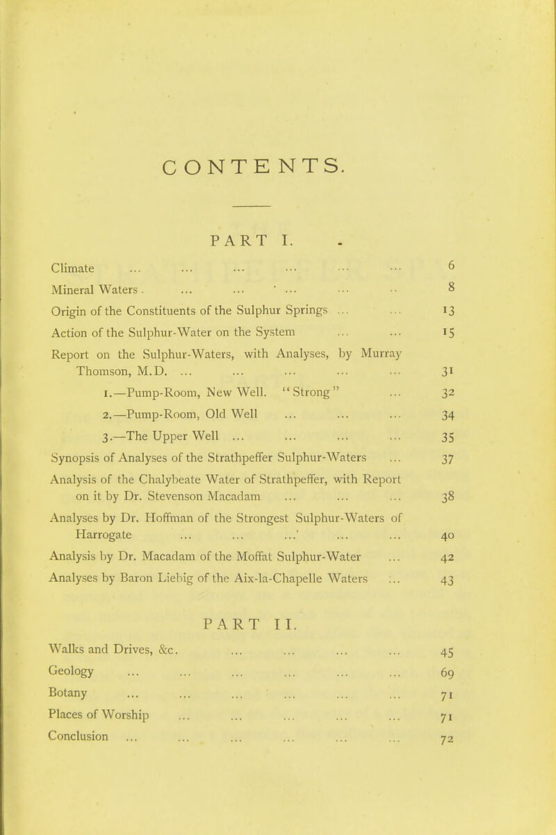 CONTENTS. PART I. Climate ... ... ... ••■ ••• •■• ^ Mineral Waters. ... ... ... • ■. • • 8 Origin of the Constituents of the Sulphur Springs ... ... 13 Action of the Sulphur-Water on the System ... ... 15 Report on the Sulphur-Waters, with Analyses, by Murray Thomson, M.D. ... ... ... ... ... 31 1. —Pump-Room, New Well. Strong ... 32 2. —Pump-Room, Old Well ... ... ... 34 3. —The Upper Well ... ... ... ... 35 Synopsis of Analyses of the Strathpeffer Sulphur-Waters ... 37 Analysis of the Chalybeate Water of Strathpeffer, with Report on it by Dr. Stevenson Macadam ... ... ... 38 Analyses by Dr, Hoffman of the Strongest Sulphur-Waters of Harrogate ... ... ... ... 40 Analysis by Dr. Macadam of the Moffat Sulphur-Water ... 42 Analyses by Baron Liebig of the Aix-la-Chapelle Waters ;.. 43 PART II. Walks and Drives, &c. ... ... ... ... 45 Geology ... ... ... ... ... ... 69 Botany ... ... ... ... ... ... 71 Places of Worship ... ... ... ... ... 71 Conclusion ... ... ... ... ... ... 72