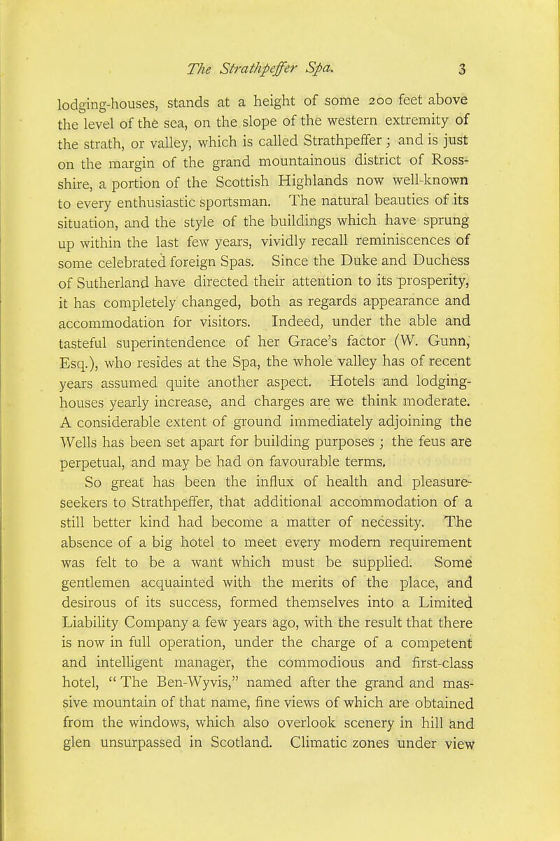 lodging-houses, stands at a height of some 200 feet above the level of the sea, on the slope of the western extremity of the strath, or valley, which is called Strathpeffer ; and is just on the margin of the grand mountainous district of Ross- shire, a portion of the Scottish Highlands now well-known to every enthusiastic sportsman. The natural beauties of its situation, and the style of the buildings which have sprung up within the last few years, vividly recall reminiscences of some celebrated foreign Spas. Since the Duke and Duchess of Sutherland have directed their attention to its prosperity, it has completely changed, both as regards appearance and accommodation for visitors. Indeed, under the able and tasteful superintendence of her Grace's factor (W. Gunn, Esq.), who resides at the Spa, the whole valley has of recent years assumed quite another aspect. Hotels and lodging- houses yearly increase, and charges are we think moderate. A considerable extent of ground immediately adjoining the Wells has been set apart for building purposes ; the feus are perpetual, and may be had on favourable terms. So great has been the influx of health and pleasure- seekers to Strathpeffer, that additional accommodation of a still better kind had become a matter of necessity. The absence of a big hotel to meet every modern requirement was felt to be a want which must be supplied. Some gentlemen acquainted with the merits of the place, and desirous of its success, formed themselves into a Limited Liability Company a few years ago, with the result that there is now in full operation, under the charge of a competent and intelligent manager, the commodious and first-class hotel,  The Ben-Wyvis, named after the grand and mas- sive mountain of that name, fine views of which are obtained from the windows, which also overlook scenery in hill ^nd glen unsurpassed in Scotland. Climatic zones under view