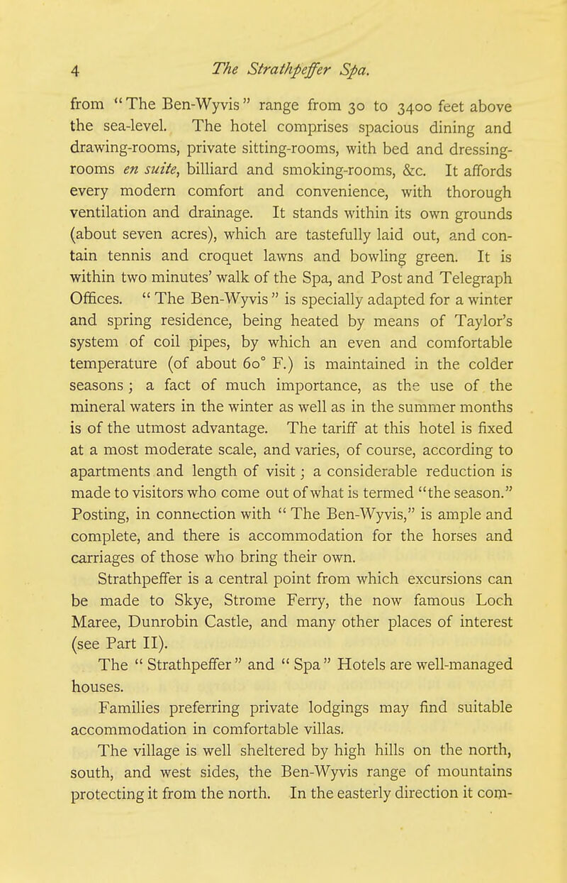 from  The Ben-Wyvis range from 30 to 3400 feet above the sea-level. The hotel comprises spacious dining and drawing-rooms, private sitting-rooms, with bed and dressing- rooms en suite, billiard and smoking-rooms, &c. It affords every modern comfort and convenience, with thorough ventilation and drainage. It stands within its own grounds (about seven acres), which are tastefully laid out, and con- tain tennis and croquet lawns and bowling green. It is within two minutes' walk of the Spa, and Post and Telegraph Offices.  The Ben-Wyvis  is specially adapted for a winter and spring residence, being heated by means of Taylor's system of coil pipes, by which an even and comfortable temperature (of about 60° F.) is maintained in the colder seasons ; a fact of much importance, as the use of the mineral waters in the winter as well as in the summer months is of the utmost advantage. The tariff at this hotel is fixed at a most moderate scale, and varies, of course, according to apartments and length of visit; a considerable reduction is made to visitors who come out of what is termed the season. Posting, in connection with  The Ben-Wyvis, is ample and complete, and there is accommodation for the horses and carriages of those who bring their own. Strathpeffer is a central point from which excursions can be made to Skye, Strome Ferry, the now famous Loch Maree, Dunrobin Castle, and many other places of interest (see Part II). The  Strathpeffer and  Spa Hotels are well-managed houses. Families preferring private lodgings may find suitable accommodation in comfortable villas. The village is well sheltered by high hills on the north, south, and west sides, the Ben-Wyvis range of mountains protecting it from the north. In the easterly direction it com-