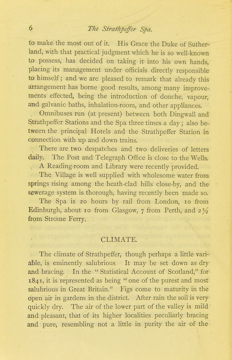 to make' the most out of it. His Grace the Duke of Suther- land, with that practical judgment which he is so well-known to possess, has decided on taking it into his own hands, placing its management under officials directly responsible to himself; and we are pleased to remark that already this arrangement has borne good results, among many improve- ments effected, being the introduction of douche, vapour, and galvanic baths, inhalation-room, and other appliances. Omnibuses run (at present) between both Dingwall and Strathpeffer Stations and the Spa three times a day; also be- tween the principal Hotels and the Strathpeffer Station in connection with up and doAvn trains. There are two despatches and two deliveries of letters daily. The Post and Telegraph Office is close to the Wells. A Reading-room and Library were recently provided. The Village is well supplied with wholesome water from springs rising among the heath-clad hills close-by, and the sewerage system is thorough, having recently been made so. The Spa is 20 hours by rail from London, 10 from Edinburgh, about 10 from Glasgow, 7 from Perth, and 2}^ from Strome Ferry. CLIMATE. The climate of Strathpeffer, though perhaps a little vari- able, is eminently salubrious It may be set down as dry and bracing. In the  Statistical Account of Scotland, for 1841, it is represented as being  one of the purest and most salubrious in Great Britain. Figs come to maturity in the Open air in gardens in the district. After rain the soil is very quickly dry. The air of the lower part of the valley is mild and pleasant, that of its higher localities peculiarly bracing and pure, resembling not a little in purity the air of the