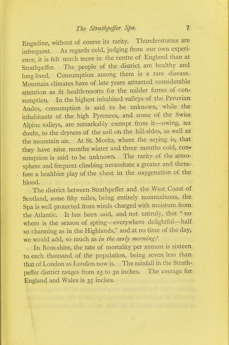 Engadine, without of course its rarity. Thunderstorms are infrequent. As regards cold, judging from our own experi- encc; it is felt much more in the centre of England than at Strathpeffer. The people of the district are healthy and long-lived. Consumption among them is a rare disease. Mountain climates have of late years attracted considerable attention as fit health-resorts for the milder forms of con- sumption. In the highest inhabited valleys of the Peruvian Andes, consumption is said to be unknown, while the inhabitants of the high Pyrenees, and some of the Swiss Alpine valleys, are remarkably exempt from it—owing, no doubt, to the dryness of the soil on the hill-sides, as well as the mountain air. At St. Moritz, where the saying is, that they have nine months winter and three months cold, con- sumption is said to be unknown. The rarity of the atmo- sphere and frequent climbing necessitate a greater and there- fore a healthier play of the chest in the oxygenation of the blood. The district between Strathpeffer and the West Coast of Scotland, some fifty miles, being entirely mountainous, the Spa is well protected from winds charged with moisture from the Atlantic. It has been said, and not untruly, that  no where is the season of spring—everywhere delightful—half so charming as in the Highlands, and at no time of the day,: we would add, so much as in the early morning! In Ross-shire, the rate of mortality per annum is sixteen to each thousand of the population, being seven less than that of London as London now is. The rainfall in the Strath- peffer district ranges from 25 to 30 inches. The average for England and Wales is 35 inches.