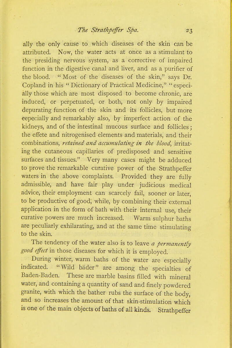 ally the only cause to which diseases of the skin can be attributed. Now, the water acts at once as a stimulant to the presiding nervous system, as a corrective of impaired function in the digestive canal and liver, and as a purifier of the blood.  Most of the diseases of the skin, says Dr. Copland in his  Dictionary of Practical Medicine, especi- ally those which are most disposed to become chronic, are induced, or perpetuated, or both, not only by impaired depurating function of the skin and its follicles, but more eepecially and remarkably also, by imperfect action of the kidneys, and of the intestinal mucous surface and follicles; the effete and nitrogenised elements and materials, and their combinations, retained and accumulating in the blood, irritat- ing the cutaneous capillaries of predisposed and sensitive surfaces and tissues. Very many cases might be adduced to prove the remarkable curative power of the Strathpeffer waters in the above complaints. Provided they are fully admissible, and have fair play under judicious medical advice, their employment can scarcely fail, sooner or later, to be productive of good, while, by combining their external application in the form of bath with their internal use, their curative powers are much increased. Warm sulphur baths are peculiarly exhilarating, and at the same time stimulating to the skin. The tendency of the water also is to leave a permanently good effect in those diseases for which it is employed. During winter, warm baths of the water are especially indicated. Wild bader are among the specialties of Baden-Baden. These are marble basins filled with mineral water, and containing a quantity of sand and finely powdered granite, with which the bather rubs the surface of the body, and so increases the amount of that skin-stimulation which is one of the main objects of baths of all kinds. Strathpeffer