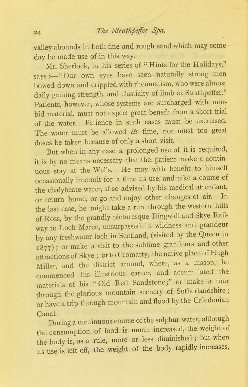 valley abounds in both fine and rough sand which may some day be made use of in this way. Mr. Sherlock, in his series of  Hints for the Holidays, says:  Our own eyes have seen naturally strong men bowed down and crippled with rheumatism, who were almost daily gaining strength and elasticity of limb at Strathpeffer. Patients, however, whose systems are surcharged with mor- bid material, must not expect great benefit from a short trial of the water. Patience in such cases must be exercised. The water must be allowed its time, nor must too great doses be taken because of only a short visit. But when in any case a prolonged use of it is required, it is by no means necessary that the patient make a contin- uous stay at the Wells. He may with benefit to himself occasionally intermit for a time its use, and take a course of the chalybeate water, if so advised by his medical attendant, or return home, or go and enjoy other changes of air. In the last case, he might take a run through the western hills of Ross, by the grandly picturesque Dingwall and Skye Rail- way to Loch Maree, unsurpassed in wildness and grandeur by any freshwater loch in Scotland, (visited by the Queen in 1877); or make a visit to the sublime grandeurs and other attractions of Skye ; or to Cromarty, the native place of Hugh Miller, and the district around, where, as a mason, he commenced his illustrious career, and accumulated the materials of his Old Red Sandstone; or make a tour through the glorious mountain scenery of Sutherlandshire; or have a trip through mountain and flood by the Caledonian Canal. During a continuous course of the sulphur water, although the consumption of food is much increased, the weight of the body is, as a rule, more or less diminished; but when its use is left off, the weight of the body rapidly mcreases,