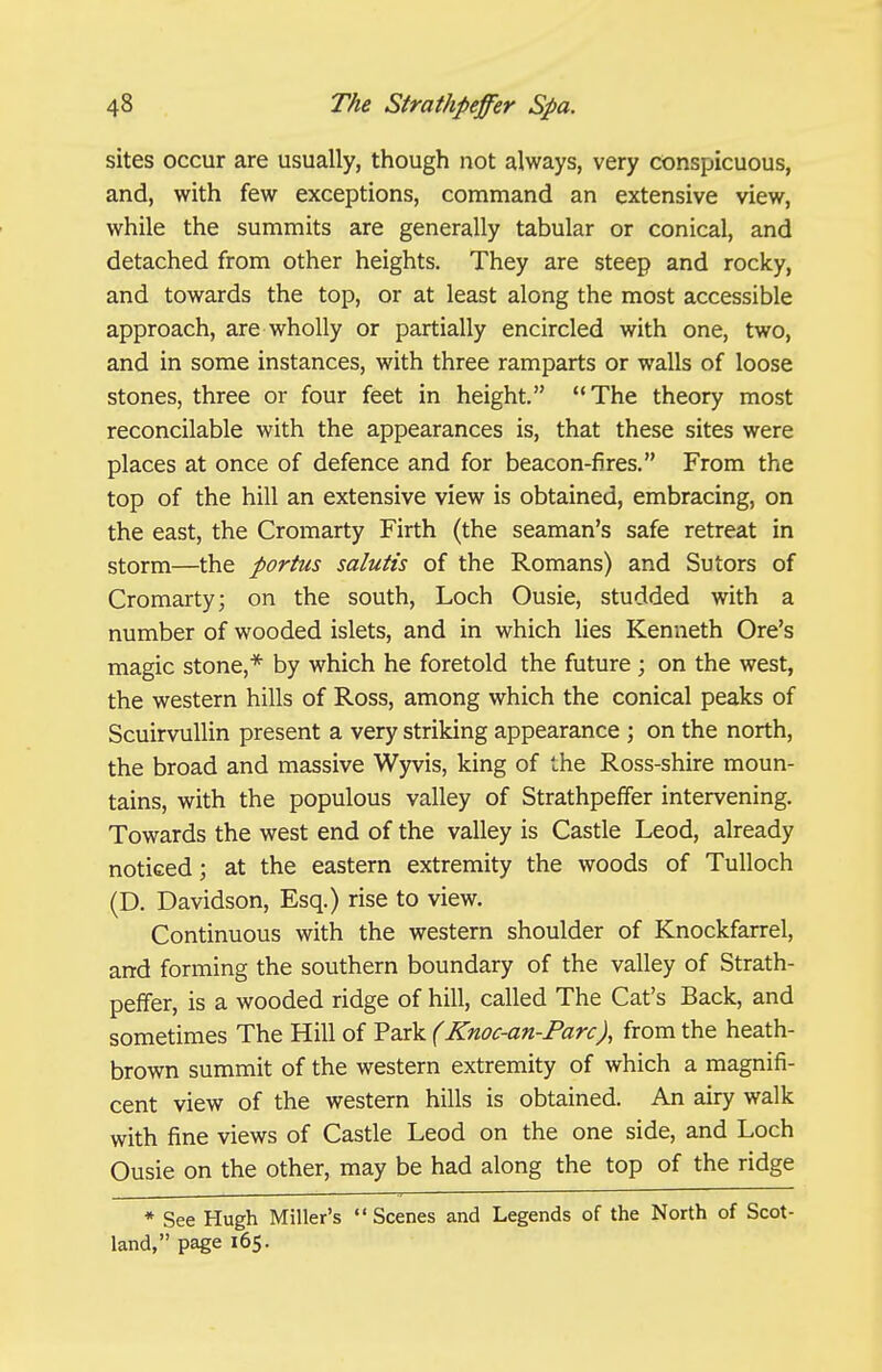 sites occur are usually, though not always, very conspicuous, and, with few exceptions, command an extensive view, while the summits are generally tabular or conical, and detached from other heights. They are steep and rocky, and towards the top, or at least along the most accessible approach, are wholly or partially encircled with one, two, and in some instances, with three ramparts or walls of loose stones, three or four feet in height, The theory most reconcilable with the appearances is, that these sites were places at once of defence and for beacon-fires. From the top of the hill an extensive view is obtained, embracing, on the east, the Cromarty Firth (the seaman's safe retreat in storm—the portus salutis of the Romans) and Sutors of Cromarty; on the south. Loch Ousie, studded with a number of wooded islets, and in which lies Kenneth Ore's magic stone,* by which he foretold the future; on the west, the western hills of Ross, among which the conical peaks of ScuirvuUin present a very striking appearance ; on the north, the broad and massive Wyvis, king of the Ross-shire moun- tains, with the populous valley of Strathpeffer intervening. Towards the west end of the valley is Castle Leod, already noticed; at the eastern extremity the woods of Tulloch (D. Davidson, Esq.) rise to view. Continuous with the western shoulder of Knockfarrel, and forming the southern boundary of the valley of Strath- peffer, is a wooded ridge of hill, called The Cat's Back, and sometimes The Hill of Park (Knoc-an-Farc), from the heath- brown summit of the western extremity of which a magnifi- cent view of the western hills is obtained. An airy walk with fine views of Castle Leod on the one side, and Loch Ousie on the other, may be had along the top of the ridge * See Hugh Miller's Scenes and Legends of the North of Scot- land, page 165.