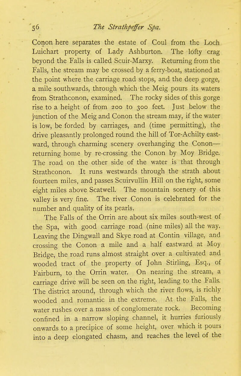 Conon here separates the estate of Coul from the Loch Luichart property of Lady Ashburton. The lofty crag beyond the Falls is called Scuir-Marxy. Returning from the Falls, the stream may be crossed by a ferry-boat, stationed at the point where the carriage road stops, and the deep gorge, a mile southwards, through which the Meig pours its waters from Strathconon, examined. The rocky sides of this gorge rise to a height of from 200 to 300 feet. Just below the junction of the Meig and Conon the stream may, if the water is low, be forded by carriages, and (time permitting), the drive pleasantly prolonged round the hill of Tor-Achilty east- ward, through charming scenery overhanging the Conon— returning home by re-crossing the Conon by Moy Bridge. The road on the other side of the water is that through Strathconon. It runs westwards through the strath about fourteen miles, and passes ScuirvuUin Hill on the right, some eight miles above Scatwell. The mountain scenery of this valley is very fine. The river Conon is celebrated for the number and quality of its pearls. The Falls of the Orrin are about six miles south-west of the Spa, with good carriage road (nine miles) all the way. Leaving the Dingwall and Skye road at Contin village, and crossing the Conon a mile and a half eastward at Moy Bridge, the road runs almost straight over a cultivated and wooded tract of the property of John Stirling, Esq., of Fairburn, to the Orrin water. On nearing the stream, a carriage drive will be seen on the right, leading to the Falls. The district around, through which the river flows, is richly wooded and romantic in the extreme. At the Falls, the water rushes over a mass of conglomerate rock. Becoming confined in a narrow sloping channel, it hurries furiously onwards to a precipice of some height, over which it pours into a deep elongated chasm, and reaches the level of the