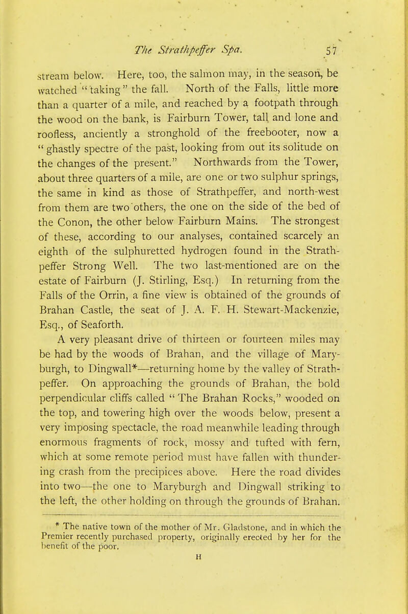 stream below. Here, too, the salmon may, in the season, be watched  taking  the fall. North of the Falls, little more than a quarter of a mile, and reached by a footpath through the wood on the bank, is Fairburn Tower, tall and lone and roofless, anciently a stronghold of the freebooter, now a  ghastly spectre of the past, looking from out its solitude on the changes of the present. Northwards from the Tower, about three quarters of a mile, are one or two sulphur springs, the same in kind as those of Strathpeffer, and north-west from them are two others, the one on the side of the bed of the Conon, the other below Fairburn Mains. The strongest of these, according to our analyses, contained scarcely an eighth of the sulphuretted hydrogen found in the Strath- peffer Strong Well. The two last-mentioned are on the estate of Fairburn (J. Stirling, Esq.) In returning from the Falls of the Orrin, a fine view is obtained of the grounds of Brahan Castle, the seat of J. A. F. H. Stewart-Mackenzie, Esq., of Seaforth. A very pleasant drive of thirteen or fourteen miles may be had by the woods of Brahan, and the village of Mary- burgh, to Dingwall*—returning home by the valley of Strath- peffer. On approaching the grounds of Brahan, the bold perpendicular cliffs called  The Brahan Rocks, wooded on the top, and towering high over the woods below, present a very imposing spectacle, the road meanwhile leading through enormous fragments of rock, mossy and tufted with fern, which at some remote period must have fallen with thunder- ing crash from the precipices above. Here the road divides into two—the one to Maryburgh and Dingwall striking to the left, the other holding on through the grounds of Brahan. * The native town of the mother ofMr. Gladstone, and in which the Premier recently purchased properly, originally erected by her for the benefit of the poor, H