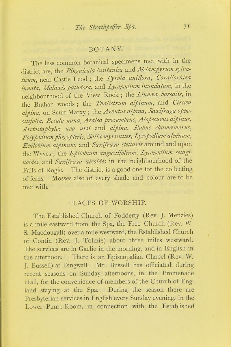 BOTANY. The less common botanical specimens met with in the district are, the Pingiiiciila hisitanica and Mela77ipyriim sylva- tiaim, near Castle Leod; the Pyrola imiflora, Corallorhiza innata, Malaxis paludosa, and Lycopodium inundatum, in the neighbourhood of the View Rock ; the Linnoea borealis, in the Brahan woods ; the Thalictrum alpinum, and Circcea alpina, on Scuir-Marxy; the Arbutus alpina, Saxifraga oppo- sitifolia, Betula nana, Azalea procumbens, Alopecurus alpinus, Arctostaphylos uva ursi and alpina, Rubus chamcemorus, Polypodiumphegopferis, Salix myrsinites, Lycopodium alpimim, Epilobimn alpinum, and Saxifraga stellaris around and upon the Wyves ; the Epilobium angustifolium, Lycopodium selagi- noides, and Saxifraga aizoides in the neighbourhood of the Falls of Rogie. The district is a good one for the collecting of ferns. Mosses also of every shade and colour are to be met with. PLACES OF WORSHIR The Established Church of Fodderty (Rev. J. Menzies) is a mile eastward from the Spa, the Free Church (Rev. W. S. Macdougall) over a mile westward, the Estabhshed Church of Contin (Rev. J. Tolmie) about three miles westward. The services are in Gaelic in the morning, and in English in the afternoon. There is an Episcopalian Chapel (Rev. W. J. Bussell) at Dingwall. Mr. Bussell has officiated during recent seasons on Sunday afternoons, in the Promenade Hall, for the convenience of members of the Church of Eng- land staying at the Spa. During the season there are Presbyterian services in English every Sunday evening, in the Lower Pump-Room, in connection with the Established