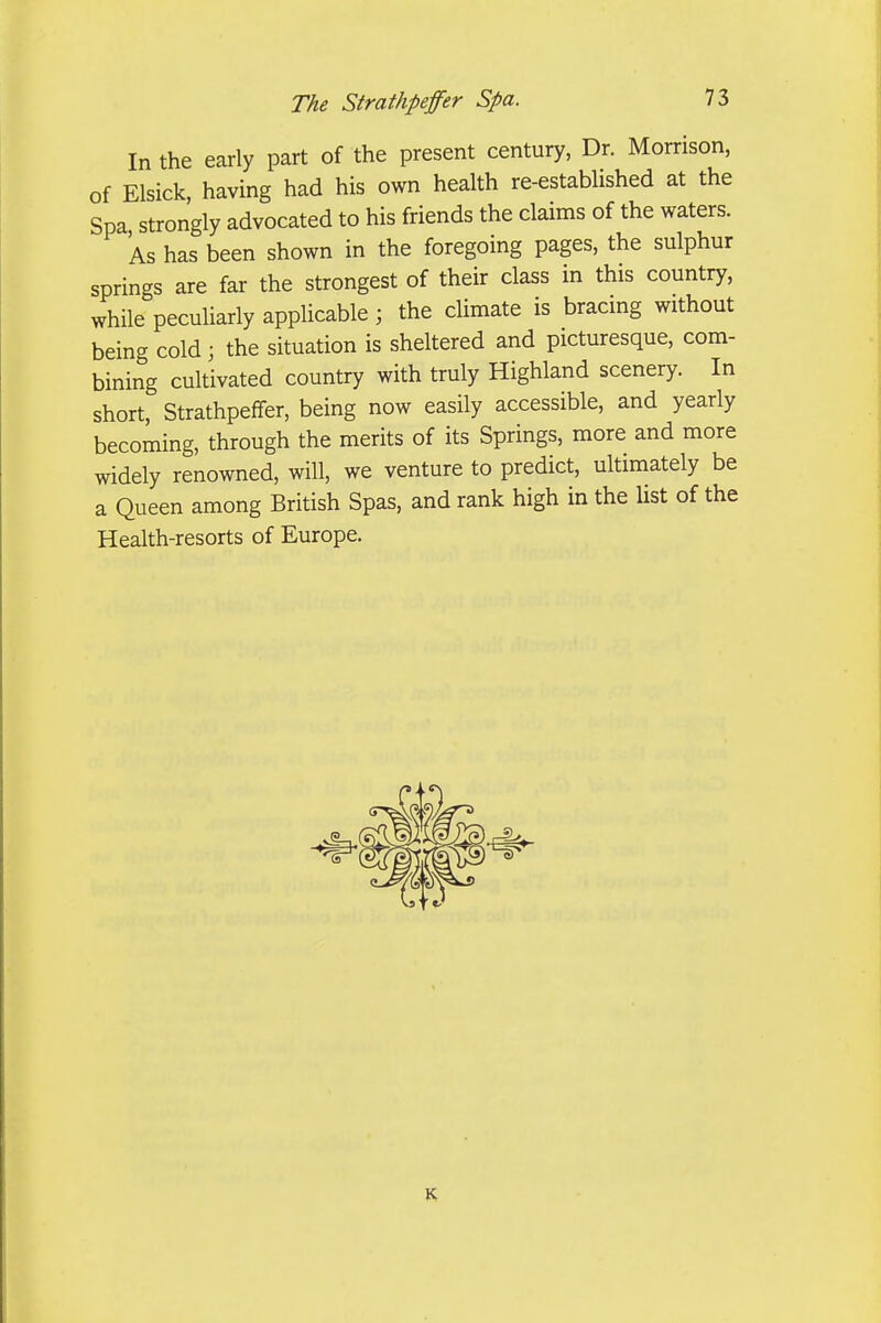 In the early part of the present century, Dr. Morrison, of Elsick, having had his own health re-established at the Spa strongly advocated to his friends the claims of the waters. As has been shown in the foregoing pages, the sulphur springs are far the strongest of their class in this country, while pecuharly applicable ; the dimate is bracing without being cold; the situation is sheltered and picturesque, com- bining cultivated country with truly Highland scenery. In short, Strathpeffer, being now easily accessible, and yearly becoming, through the merits of its Springs, more and more widely renowned, will, we venture to predict, ultimately be a Queen among British Spas, and rank high in the list of the Health-resorts of Europe. K