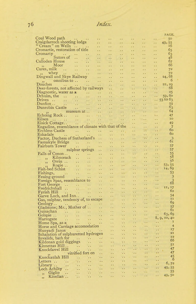 PAGE. Coul Wood path _ 50 Craigdarroch shooting lodge 49, 55  Cream on Wells 16 Cromartie, restoration of title 65 Cromarty .. .. .. .. .. .. .. .. .. 63 ,, Sutors of .. 48 Culloden House .. .. .. .. .. .. .. .. 67 ,, Moor 66 Cures, milk .. .. .. .. .. .. .. .. .. 72 ,, whey .. .. .. .. .. .. .. .. .. 72 Dingwall and Skye Railway 24,68 ,, omnibus to 6 Douches 22,29 Deer-forests, not affected by railways 68 Diagnostic, water as a 25 Drhuim, the 59i 60 Drives S3 'o 63 Dunfion.. .. .. 55 Dunrobin Castle 63 ,, museum at 64 Echoing Rock 47 Eilsen 10 Elsick Cottage 49 Engadine, resemblance of climate with that of the 7 Erchless Castle 60 Eskadale 6° Factor, Duchess of Sutherland's 3 Fasnakyle Bridge .. .. Fairburn Tower .. .. .. • • • • • • • • 57 ,, sulphur springs 57 Falls of Conon 55 „ Kilmorack • ■ • • 5° „ Orrin S6 ,, Rogie .. .. 531 55 Fish-bed Schist ^4.69 Fishings, .. S3 Feuing-ground .. 3 Foreign Spas, resemblance to 3 Fort George °8 Fredrichshall J7 Fyrish Hill °2 Garve Loch, and Inn 54 Gas, sulphur, tendency of, to escape  Geology °9 Gladstone; Mr., Mother of 57 Guisachan • • • • • • ^ Golspie r .63,69 Harrogate 8, 9,10, 40 Home Spa, as a .. .... .. .. • • • • • • ^ Horse and Carriage accomodation 4 Hunyadi Janos '7 Inhalation of sulphuretted hydrogen 21 Invalids, bath for •  Kildonan gold diggings °° Kinnettas Hill =1 Knockfarrel Hill 47 ,, vitrified fort on 47 Knockaulah Hill 45 Letters f. -~ Library 7^ Loch Achilty 49.55 „ Giglio S5 Kinellan .. •. 5°