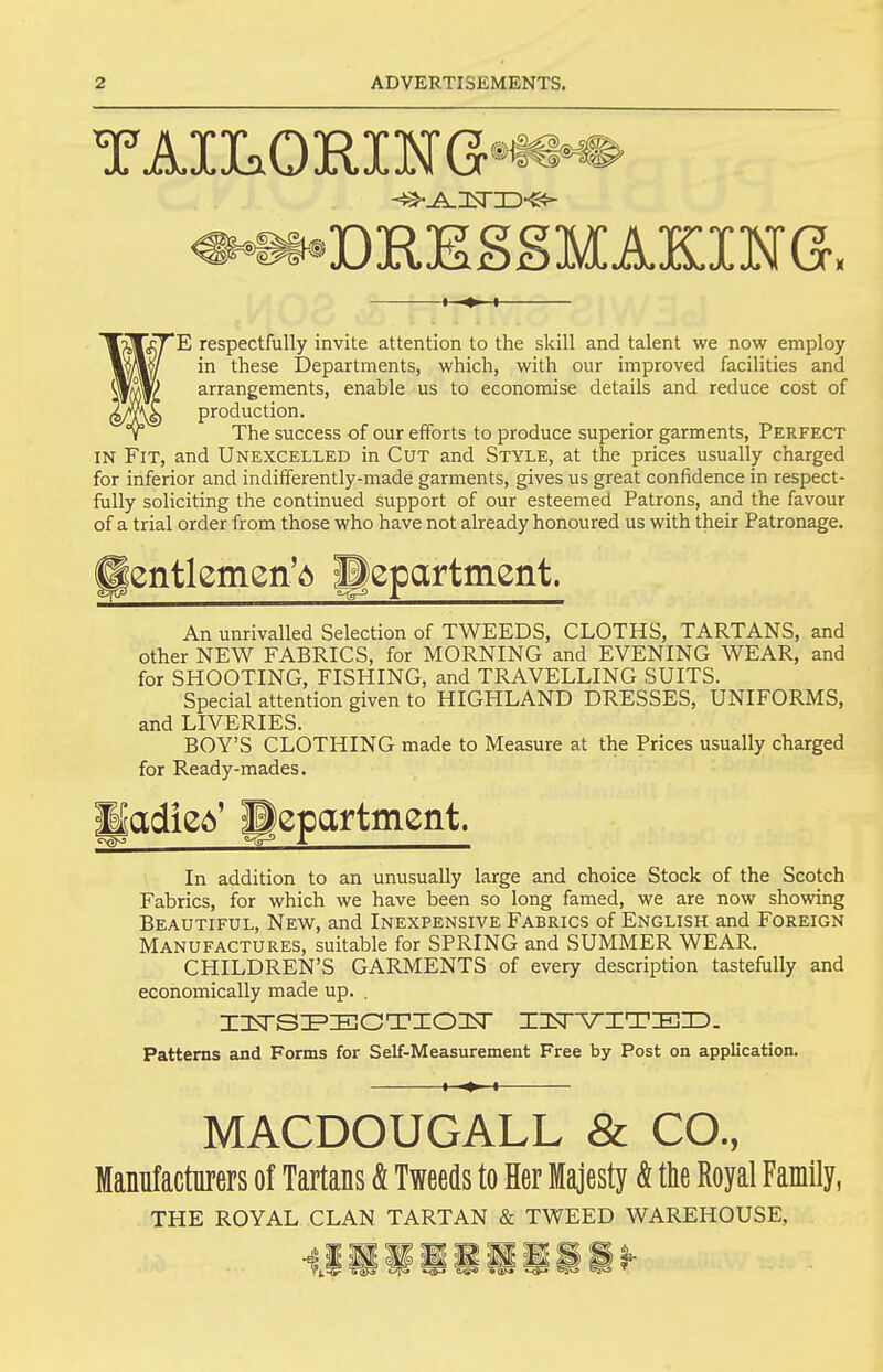 ^^DRESSMAKING, E respectfully invite attention to the skill and talent we now employ in these Departments, which, with our improved facilities and arrangements, enable us to economise details and reduce cost of production. The success of our efforts to produce superior garments, Perfect IN Fit, and Unexcelled in Cut and Style, at the prices usually charged for inferior and indifferently-made garments, gives us great confidence in respect- fully soliciting the continued support of our esteemed Patrons, and the favour of a trial order from those who have not already honoured us with their Patronage. ^entlemen'd department. An unrivalled Selection of TWEEDS, CLOTHS, TARTANS, and other NEW FABRICS, for MORNING and EVENING WEAR, and for SHOOTING, FISHING, and TRAVELLING SUITS. Special attention given to HIGHLAND DRESSES, UNIFORMS, and LIVERIES. BOY'S CLOTHING made to Measure at the Prices usually charged for Ready-mades. Badied' department. In addition to an unusually large and choice Stock of the Scotch Fabrics, for which we have been so long famed, we are now showing Beautiful, New, and Inexpensive Fabrics of English and Foreign Manufactures, suitable for SPRING and SUMMER WEAR. CHILDREN'S GARMENTS of every description tastefully and economically made up. . Patterns and Forms for Self-Measurement Free by Post on application. MACDOUGALL & CO., Manufacturers of Tartans & Tweeds to Her Majesty & the Royal Family, THE ROYAL CLAN TARTAN & TWEED WAREHOUSE,