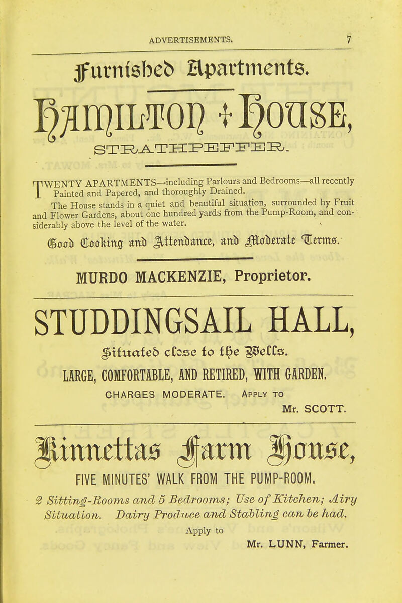 jfurniebeb Hpartments. TWENTY APARTMENTS—including Parlours and Bedrooms—all recently Painted and Papered, and thoroughly Drained. The House stands in a quiet and beautiful situation, surrounded by Fruit and Flower Gardens, about one hundred yards from the Pump-Room, and con- siderably above the level of the water. MURDO MACKENZIE, Proprietor. STUDDINGSAIL HALL, ^itnateb cCcs^e to t^e ^eCfe. LARGE, COMFORTABLE, RETIRED, WITH GARDEN. CHARGES MODERATE. Apply to Mr. SCOTT. FIVE MINUTES' WALK FROM THE PUMP-ROOM. 2 Sitting-Eooms and 5 Bedrooms; Use of Kitchen; Airy Situation. Dairy Prodnee and Stalling can he had. Apply to Mr. LUNN, Farmer.