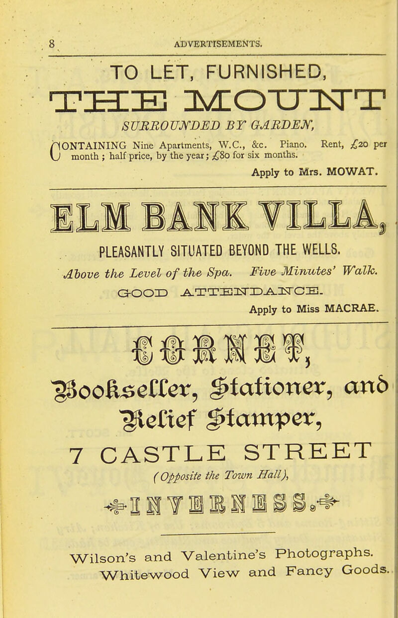TO LET, FURNISHED, THE Is^OTJH^T SUBBOUmED BY GABBEX, CONTAINING Nine Apartments, W.C., &c. Piano. Rent, £7a par month ; half price, by the year; ;^8o for six months. Apply to Mrs. MOWAT. PLEASANTLY SITUATED BEYOND THE WELLS. Alove the Level of the Spa. Five Minutes' Walk. Apply to Miss MACRAE. Yf?5r m w ^ # m M 3i< X: \k) -^SA Wf'V W 7 CASTLK STREET (Opposite the Town Hall), Wilson's and Valentine's Photographs. Whitewood View and Fancy Goods.